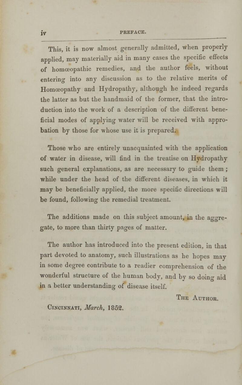 PREFACE. This, it is now almost generally admitted, when properly applied, may materially aid in many cases the specific effects of homoeopathic remedies, and the author feels, without entering into any discussion as to the relative merits of Homoeopathy and Hydropathy, although he indeed regards the latter as but the handmaid of the former, that the intro- duction into the work of a description of the different bene- ficial modes of applying water will be received with appro- bation by those for whose use it is prepared. Those who are entirely unacquainted with the application of water in disease, will find in the treatise on Hydropathy such general explanations, as are necessary to guide them ; while under the head of the different diseases, in which it may be beneficially applied, the more specific directions will be found, following the remedial treatment. The additions made on this subject amount, in the ag-re- gate, to more than thirty pages of matter. The author has introduced into the present edition, in that part devoted to anatomy, such illustrations as he hopes may in some degree contribute to a readier comprehension of the wonderful structure of the human body, and by so doino- aid in a better understanding of disease itself. The Author. Cincinnati, March, 1852.