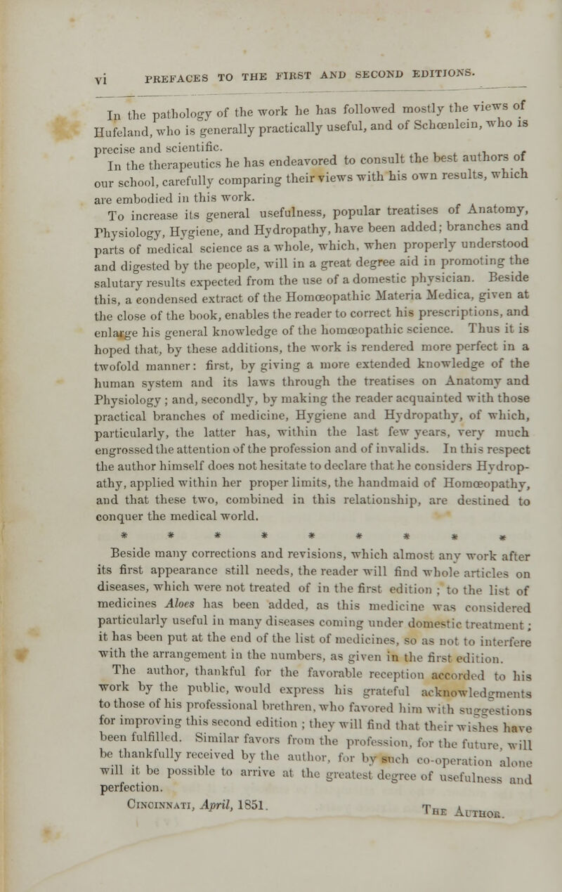 In the pathology of the work he has followed mostly the views of Hufeland, who is generally practically useful, and of Schcenlein, who is precise and scientific. , , , ^ ^i. e In the therapeutics he has endeavored to consult the best authors of our school, carefully comparing their views with his own results, which are embodied in this work. To increase its general usefulness, popular treatises of Anatomy, rhysiology, Hygiene, and Hydropathy, have been added; branches and parts of medical science as a whole, which, when properly understood and digested by the people, will in a great degree aid in promoting the salutary results expected from the use of a domestic physician. Beside this, a condensed extract of the Homoeopathic Materia Medica, given at the close of the book, enables the reader to correct his prescriptions, and enlarge his general knowledge of the homoeopathic science. Thus it is hoped that, by these additions, the work is rendered more perfect in a twofold manner: first, by giving a more extended knowledge of the human system and its laws through the treatises on Anatomy and Physiology ; and, .secondly, by making the reader acquainted with those practical branches of medicine. Hygiene and Hydropathy, of which, particularly, the latter has, within the last few years, very much engrossed the attention of the profession and of invalids. In this respect the author himself does not hesitate to declare that he considers Hydrop- athy, applied within her proper limits, the handmaid of Homoeopathy, and that these two, combined in this relationship, are destined to conquer the medical world. Beside many corrections and revisions, which almost anv work after its first appearance still needs, the reader will find whole articles on diseases, which were not treated of in the first edition ; to the list of medicines Aloes has been added, as this medicine wa.s considered particularly useful in many diseases coming under domestic treatment; it has been put at the end of the list of medicines, so as not to interfere with the arrangement in the numbers, as given in the first edition. The author, thankful for the favorable reception accorded to his work by the public, would express his grateful acknowledgments to those of his professional brethren, who favored him with suggestions for improving tliis second edition ; they will find that their wishes have been fulfilled. Similar favors from the profession, for the future will be thankfully received by the author, for by snch co-operation klone will It be possible to arrive at the greatest degree of usefulness and perfection. Cincinnati, April, 1851. t.,t. a ^HE AuTaoE.