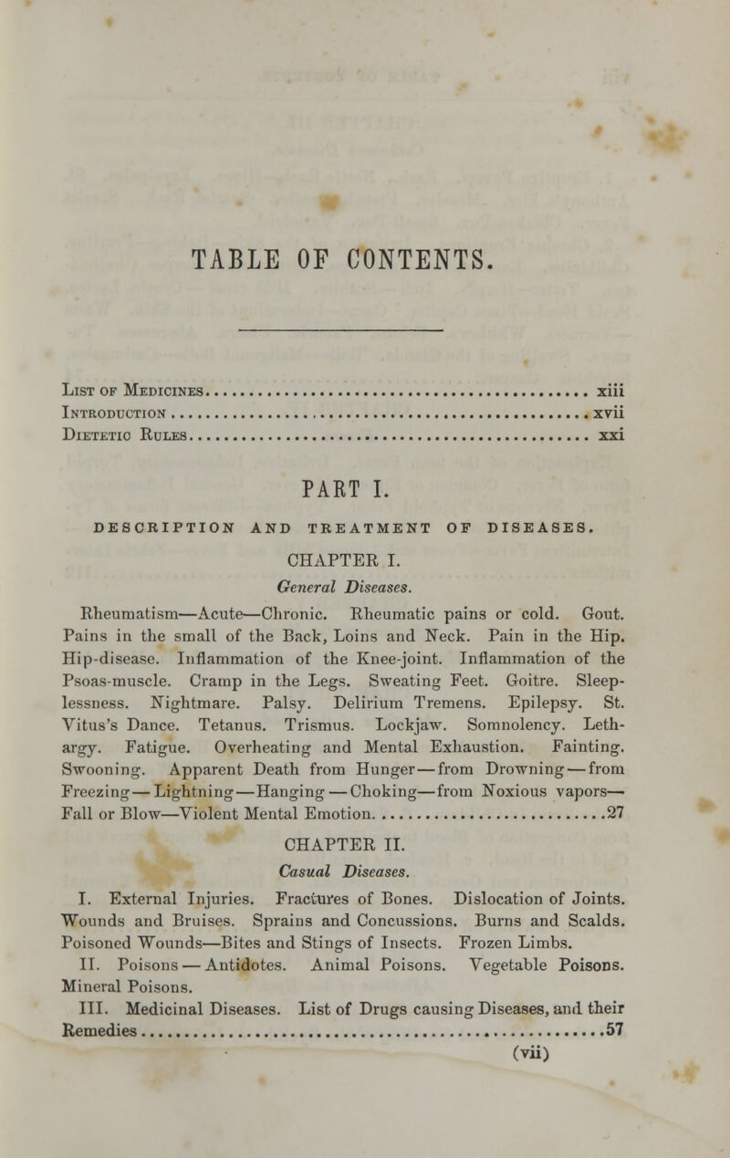 TABLE OF CONTENTS. List of Medicines ziii Introduction xvii Dietetic Rules xxi PART I. DESCRIPTION AND TREATMENT OF DISEASES. CHAPTER I. General Diseases. Rheumatism—Acute—Chronic. Rheumatic pains or cold. Gout. Pains in the small of the Back, Loins and Neck. Pain in the Hip. Hip-disease. Inflammation of the Knee-joint. Inflammation of the Psoas-muscle. Cramp in the Legs. Sweating Feet. Goitre. Sleep- lessness. Nightmare. Palsy. Delirium Tremens. Epilepsy. St. Vitus's Dance. Tetanus. Trismus. Lockjaw. Somnolency. Leth- argy. Fatigue. Overheating and Mental Exhaustion. Fainting. Swooning. Apparent Death from Hunger — from Drowning — from Freezing—Lightning—Hanging — Choking—from Noxious vapors— Fall or Blow—Violent Mental Emotion 27 CHAPTER II. Casual Diseases. I. External Injuries. Fractures of Bones. Dislocation of Joints. Wounds and Bruises. Sprains and Concussions. Burns and Scalds. Poisoned Wounds—Bites and Stings of Insects. Frozen Limbs. II. Poisons — Antidotes. Animal Poisons. Vegetable Poisons. Mineral Poisons. III. Medicinal Diseases. List of Drugs causing Diseases, and their Remedies 57