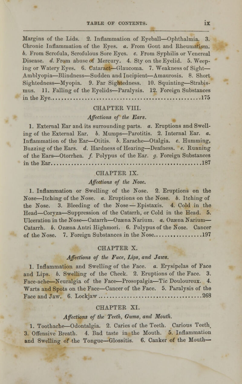 Margins of the Lids. 2. Inflammation of Eyeball—Ophthalmia. 3. Chronic Inflammation of the Eyes. a. From Gout and Rheumatism. b. From Scrofula, Scrofulous Sore Eyes. c. From Syphilis or Venereal Disease, d. From abuse of Mercury. 4. Sly on the Eyelid. 5. Weep- ing or Watery Eyes. 6. Cataract—Glaucoma. 7. Weakness of Sight— Amblyopia—Blindness—Sudden and Incipient—Amaurosis. 8. Short Sightedness—Myopia. 9. Far Sightedness. 10. Squinting—Strabis- mus. 11. Falling of the Eyelids—Paralysis. 12. Foreign Substances in the Eye 175 CHAPTER VIII. Affections of the Ears. I. External Ear and its surrounding parts, a. Eruptions and Swell- ing of the External Ear. h. Mumps—Parotitis. 2. Internal Ear. a. Inflammation of the Ear—Otitis, b. Earache—Otalgia, c. Humming, Buzzing of the Ears. d. Hardness of Hearing—Deafness, e. Running of the Ears—Otorrhea. /. Polypus of the Ear. g. Foreign Substances in the Ear 187 CHAPTER IX. Affections of the Nose. 1. Inflammation or Swelling of the Nose. 2. Eruptions on the Nose—Itching of the Nose. a. Eruptions on the Nose. b. Itching of the Nose. 3. Bleeding of the Nose — Epistaxis. 4. Cold in the Head—Coryza—Suppression of the Catarrh, or Cold in the Head. 5. Ulceration in the Nose—Catarrh—Ozeena Narium. a. Ozaena Narium— Catarrh. 6. Ozaena Antri Highmori. 6. Polypus of the Nose. Cancer of the Nose. 7. Foreign Substances in the Nose 197 CHAPTER X. Affections of the Face, Lips, and Jaws. 1. Inflammation and Swelling of the Face. a. Erysipelas of Face and Lips. 6. Swelling of the Cheek. 2. Eruptions of the Face. 3. Face-ache—Neuralgia of the Face—Prosopalgia—Tic Douloureux. 4. Warts and Spots on the Face—Cancer of the Face. 5. Paralysis of the Face and Jaw. 6. Lockjaw 268 CHAPTER XI. Affections of the Teeth, Gums, and Mouth. 1. Toothache—Odontalgia. 2. Caries of the Teeth. Carious Teeth 3. Offensive Breath. 4. Bad taste in the Mouth. 5. Inflammation and Swelling of the Tongue—Glossitis. 6. Canker of the Mouth—