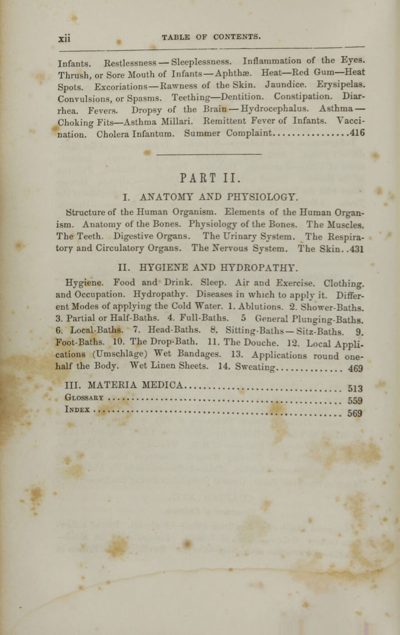 Infants. Restlessness — Sleeplessness. Inflammation of the Eyes. Thrush, or Sore Mouth of Infants—Aphthae. Heat—Red Gum—Heat Spots. Excoriations —Rawness of the Skin. Jaundice. Erysipelas. Convulsions, or Spasms. Teething—Dentition. Constipation. Diar- rhea. Fevers. Dropsy of the Brain — Hydrocephalus. Asthma — Choking Fits—Asthma Millari. Remittent Fever of Infants. Yacci- 'nation. Cholera Infantum. Summer Complaint 416 PART II. I. AlfATOMY AND PHYSIOLOGY. Structure of the Human Organism. Elements of the Human Organ- ism. Anatomy of the Bones. Physiology of the Bones. The Muscles. The Teeth. Digestive Organs. The Urinary System. The Respira- tory and Circulatory Organs. The Nervous System. The Skin. .431 II. HYGIENE AND HYDROPATHY. Hygiene. Food and Drink. Sleep. Air and Exercise. Clothing, and Occupation. Hydropathy. Diseases in which to apply it. Differ- ent Modes of applying the Cold Water. 1. Ablutions. 2. Shower-Baths. 3. Partial or Half-Baths. 4. Full-Baths. 5 General Plunging-Baths. 6. Local-Baths. 7. Head-Baths. 8. Sitting-Baths—Sitz-Baths. 9. Foot-Baths. 10. The Drop-Bath. 11. The Douche. 12. Local Appli- cations (Umschlage) Wet Bandages. 13. Applications round one- half the Body. Wet Linen Sheets. 14. Sweating 469 III. MATERIA MEDICA 513 Glossary Index ... 559 569