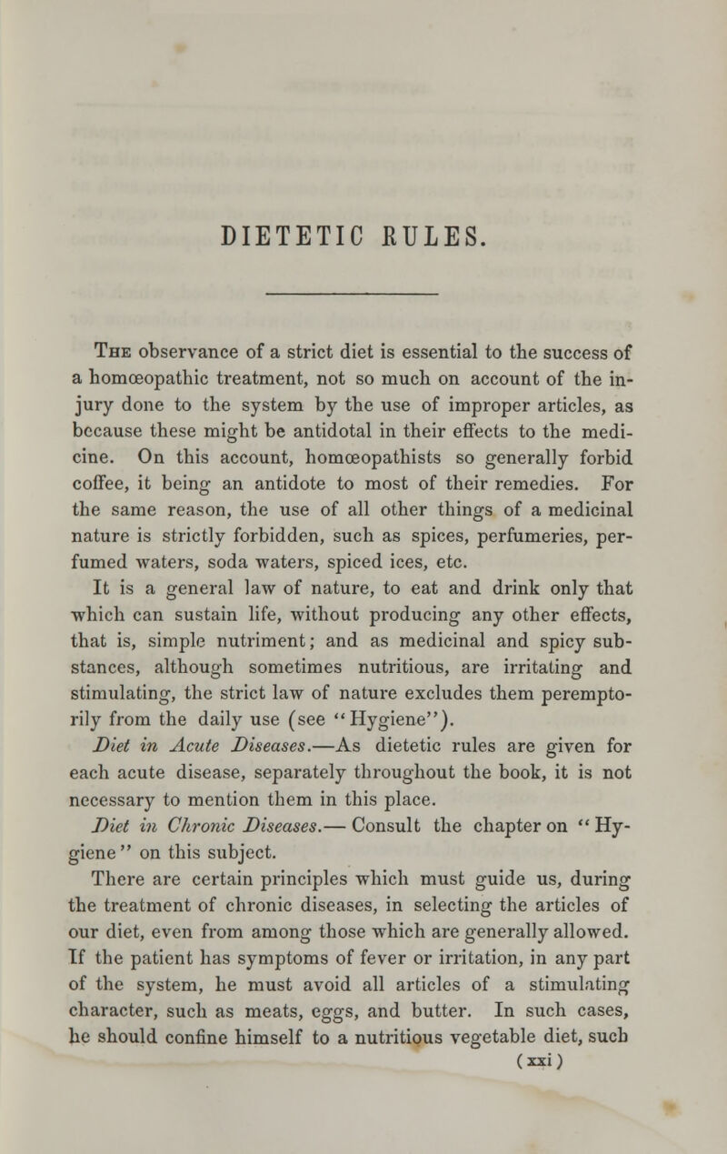 DIETETIC KULES. The observance of a strict diet is essential to the success of a homoeopathic treatment, not so much on account of the in- jury done to the system by the use of improper articles, as because these might be antidotal in their effects to the medi- cine. On this account, homceopathists so generally forbid coffee, it being an antidote to most of their remedies. For the same reason, the use of all other things of a medicinal nature is strictly forbidden, such as spices, perfumeries, per- fumed waters, soda waters, spiced ices, etc. It is a general law of nature, to eat and drink only that which can sustain life, without producing any other effects, that is, simple nutriment; and as medicinal and spicy sub- stances, although sometimes nutritious, are irritating and stimulating, the strict law of nature excludes them perempto- rily from the daily use (see Hygiene). Diet in Acute Diseases.—As dietetic rules are given for each acute disease, separately throughout the book, it is not necessary to mention them in this place. Diet in Chronic Diseases.— Consult the chapter on  Hy- giene  on this subject. There are certain principles which must guide us, during the treatment of chronic diseases, in selecting the articles of our diet, even from among those which are generally allowed. If the patient has symptoms of fever or irritation, in any part of the system, he must avoid all articles of a stimulating character, such as meats, eggs, and butter. In such cases, be should confine himself to a nutritious vegetable diet, such