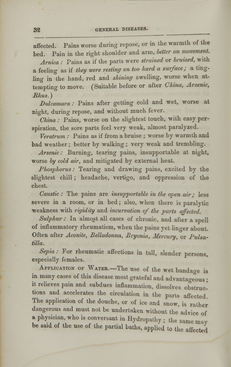 affected. Pains worse during repose, or in the warmth of the bed. Pain in the right shoulder and arm, better on movement. Arnica : Pains as if the parts were strained or bruised, with a feehng as if they were resting on too hard a surface; a tmg- ling in the hand, red and shining swelling, worse when at- tempting to move. (Suitable before or after China, Arsenic, Rhus.) Dulcamara: Pains after getting cold and wet, worse at night, during repose, and without much fever. China : Pains, worse on the slightest touch, with easy per- spiration, the sore parts feel very weak, almost paralyzed. Veratrum : Pains as if from a bruise ; worse by warmth and bad weather; better by walking ; very weak and trembling. Arsenic: Burning, tearing pains, insupportable at night, worse by cold air, and mitigated by external heat. Phosphorus: Tearing and drawing pains, excited by the slightest chill ; headache, vertigo, and oppression of the chest. Caustic : The pains are insupportable in the open air; less severe in a room, or in bed; also, when there is paralytic weakness with rigidity and incurvation of the parts affected. Sulphur: In almost all cases of chronic, and after a spell of inflammatory rheumatism, when the pains yet lino-er about. Often after Aconite, Belladonna, Bryonia, Mercury, or Pulsa- tilla. Sepia: For rheumatic affections in tall, slender persons, especially females. Application of Water.—The use of the wet bandage is in many cases of this disease most grateful and advantage'ous • it relieves pain and subdues inflammation, dissolves obstruc- tions and accelerates the circulation in the parts affected The application of the douche, or of ice and snow, is rather dangerous and must not be undertaken without the'advice of a physician, who is conversant in Hydropathy ; the same m-iv be said of the use of the partial baths, applied to the' affected