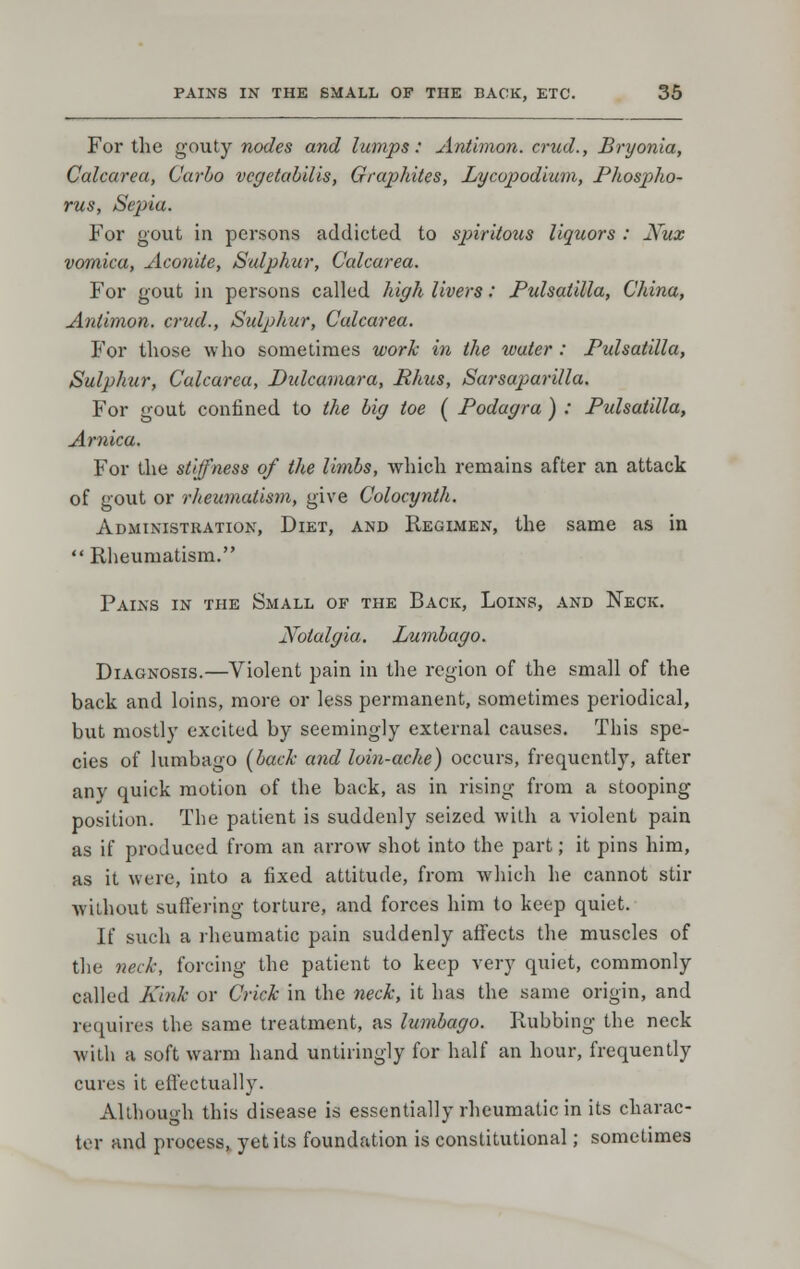 For the gouty nodes and lumps: Aniimon. crud., Bryonia, Calcarea, Carlo vcgetahills, Graphites, Lycopodiuin, Phospho- rus, Sepia. For gout in persons addicted to sp>iritous liquors : Nux vomica, Aconite, Sulphur, Calcarea. For gout in persons called high livers: Pulsatilla, China, Aniimon. crud.. Sulphur, Calcarea. For those who sometimes work in the tvuter : Pulsatilla, Sulphur, Calcarea, Didcamara, Rhus, Sarsaparilla. For gout confined to the hig toe ( Podagra ) ; Pulsatilla, Arnica. For the stiffness of the limbs, which remains after an attack of gout or rlieumatism, give Colocynth. Administration, Diet, and Regimen, the same as in  Rheumatism. Pains in the Small of the Back, Loins, and Neck. Notalgia. Lumbago. Diagnosis.—Violent pain in the region of the small of the back and loins, more or less permanent, sometimes periodical, but mostly excited by seemingly external causes. This spe- cies of lumbago [back and loin-ache) occurs, frequently, after any quick motion of the back, as in rising from a stooping position. The patient is suddenly seized with a violent pain as if produced from an arrow shot into the part; it pins him, as it were, into a fixed attitude, from which he cannot stir without suffering torture, and forces him to keep quiet. If such a rheumatic pain suddenly affects the muscles of the neck, forcing the patient to keep very quiet, commonly called Kmk or Crick in the neck, it has the same origin, and requires the same treatment, as lumbago. Rubbing the neck with a soft warm hand untiringly for half an hour, frequently euros it effectually. Although this disease is essentially rheumatic in its charac- ter and process, yet its foundation is constitutional; sometimes