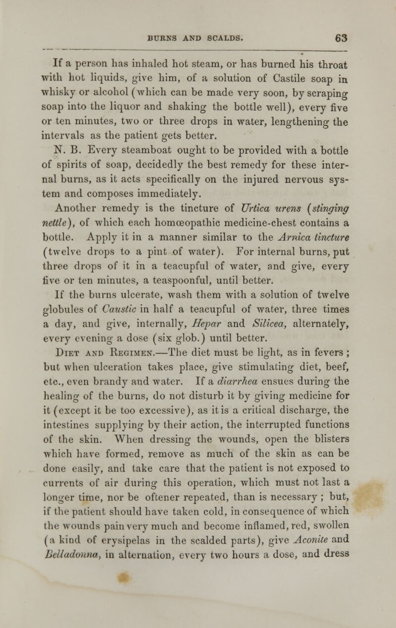 If a person has inhaled hot steam, or has burned his throat with hot liquids, give him, of a solution of Castile soap in whisky or alcohol (which can be made very soon, by scraping soap into the liquor and shaking the bottle well), every five or ten minutes, two or three drops in water, lengthening the intervals as the patient gets better. N. B. Every steamboat ought to be provided with a bottle of spirits of soap, decidedly the best remedy for these inter- nal burns, as it acts specifically on the injured nervous sys- tem and composes immediately. Another remedy is the tincture of Urtica urens [stinging nettle), of which each homoeopathic medicine-chest contains a bottle. Apply it in a manner similar to the Arnica tincture (twelve drops to a pint of water). For internal burns, put three drops of it in a teacupful of water, and give, every five or ten minutes, a tcaspoonful, until better. If the burns ulcerate, wash them with a solution of twelve globules of Caustic in half a teacupful of water, three times a day, and give, internally, Hepar and Silicea, alternately, every evening a dose (six glob.) until better. Diet and Rkgimen.—The diet must be light, as in fevers ; but when ulceration takes place, give stimulating diet, beef, etc., even brandy and water. If a diarrhea ensues during the healing of the burns, do not disturb it by giving medicine for it (except it be too excessive), as it is a critical discharge, the intestines supplying by their action, the interrupted functions of the skin. When dressing the wounds, open the blisters which have formed, remove as much of the skin as can be done easily, and take care that the patient is not exposed to currents of air during this operation, which must not last a longer time, nor be oftener repeated, than is necessary ; but, if the patient should have taken cold, in consequence of which the wounds pain very much and become inflamed, red, swollen (a kind of erysipelas in the scalded parts), give Aconite and Belladonna^ in alternation, every two hours a dose, and dress