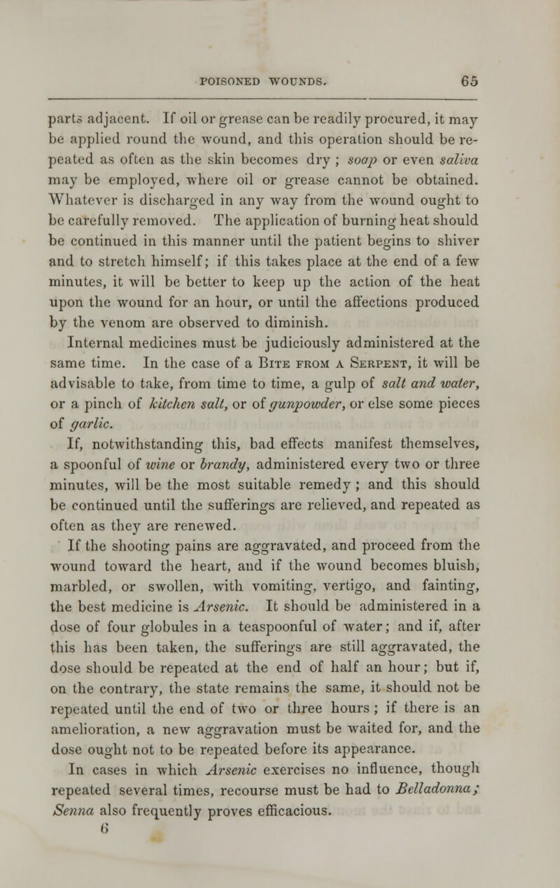 parts adjacent. If oil or grease can be readily procured, it may- be applied round the wound, and this operation should be re- peated as often as the skin becomes dry ; soap or even saliva may be employed, where oil or grease cannot be obtained. Whatever is discharged in any way from the wound ought to be carefully removed. The application of burning heat should be continued in this manner until the patient begins to shiver and to stretch himself; if this takes place at the end of a few minutes, it will be better to keep up the action of the heat upon the wound for an hour, or until the affections produced by the venom are observed to diminish. Internal medicines must be judiciously administered at the same time. In the case of a Bite from a Serpent, it will be advisable to take, from time to time, a gulp of salt and water, or a pinch of kitchen salt, or oi gunpowder, or else some pieces of garlic. If, notwithstanding this, bad effects manifest themselves, a spoonful of wine or brandy, administered every two or three minutes, will be the most suitable remedy ; and this should be continued until the sufferings are relieved, and repeated as often as they are renewed. If the shooting pains are aggravated, and proceed from the wound toward the heart, and if the wound becomes bluish, marbled, or swollen, with vomiting, vertigo, and fainting, the best medicine is Arsenic. It should be administered in a dose of four globules in a teaspoonful of water; and if, after this has been taken, the sufferings are still aggravated, the dose should be repeated at the end of half an hour; but if, on the contrary, the state remains the same, it should not be repeated until the end of two or three hours ; if there is an amelioration, a new aggravation must be waited for, and the dose ought not to be repeated before its appearance. In cases in which Arsenic exercises no influence, though repeated several times, recourse must be had to Belladonna; Senna also frequently proves efficacious. 6