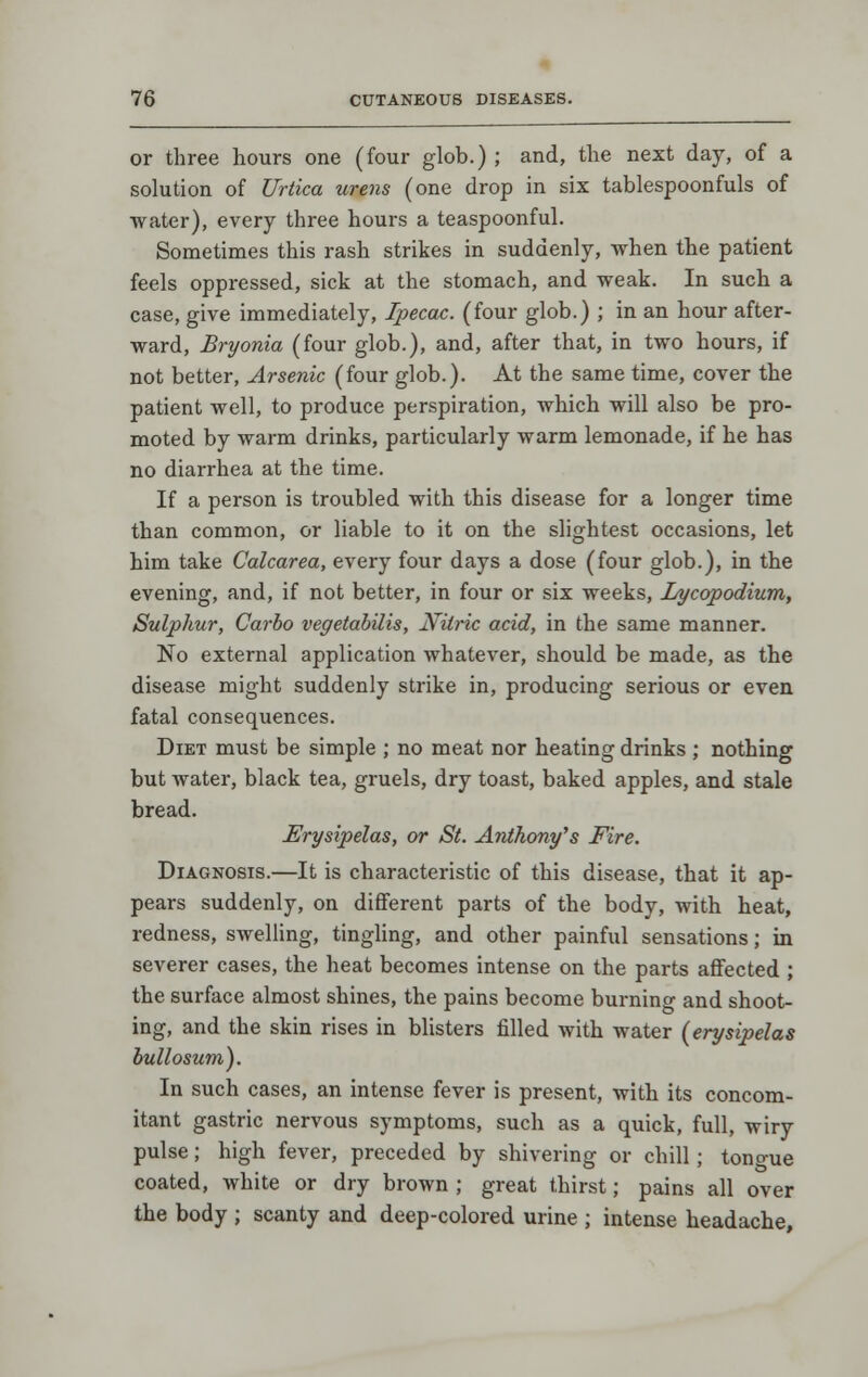 or three hours one (four glob.); and, the next day, of a solution of Urtica urens (one drop in six tablespoonfuls of water), every three hours a teaspoonful. Sometimes this rash strikes in suddenly, when the patient feels oppressed, sick at the stomach, and weak. In such a case, give immediately, Ipecac, (four glob.) ; in an hour after- ward, Bryonia (four glob.), and, after that, in two hours, if not better. Arsenic (four glob.). At the same time, cover the patient well, to produce perspiration, which will also be pro- moted by warm drinks, particularly warm lemonade, if he has no diarrhea at the time. If a person is troubled with this disease for a longer time than common, or liable to it on the slightest occasions, let him take Calcarea, every four days a dose (four glob.), in the evening, and, if not better, in four or six weeks, lA/copodium, Sulphur, Carlo vegetabilis. Nitric acid, in the same manner. No external application whatever, should be made, as the disease might suddenly strike in, producing serious or even fatal consequences. Diet must be simple ; no meat nor heating drinks ; nothing but water, black tea, gruels, dry toast, baked apples, and stale bread. Erysipelas, or St. Anthony's Fire. Diagnosis.—It is characteristic of this disease, that it ap- pears suddenly, on different parts of the body, with heat, redness, swelling, tingling, and other painful sensations; in severer cases, the heat becomes intense on the parts affected ; the surface almost shines, the pains become burning and shoot- ing, and the skin rises in blisters filled with water {erysipelas bullosum). In such cases, an intense fever is present, with its concom- itant gastric nervous symptoms, such as a quick, full, wiry pulse; high fever, preceded by shivering or chill; tono-ue coated, white or dry brown ; great thirst; pains all over the body ; scanty and deep-colored urine ; intense headache.