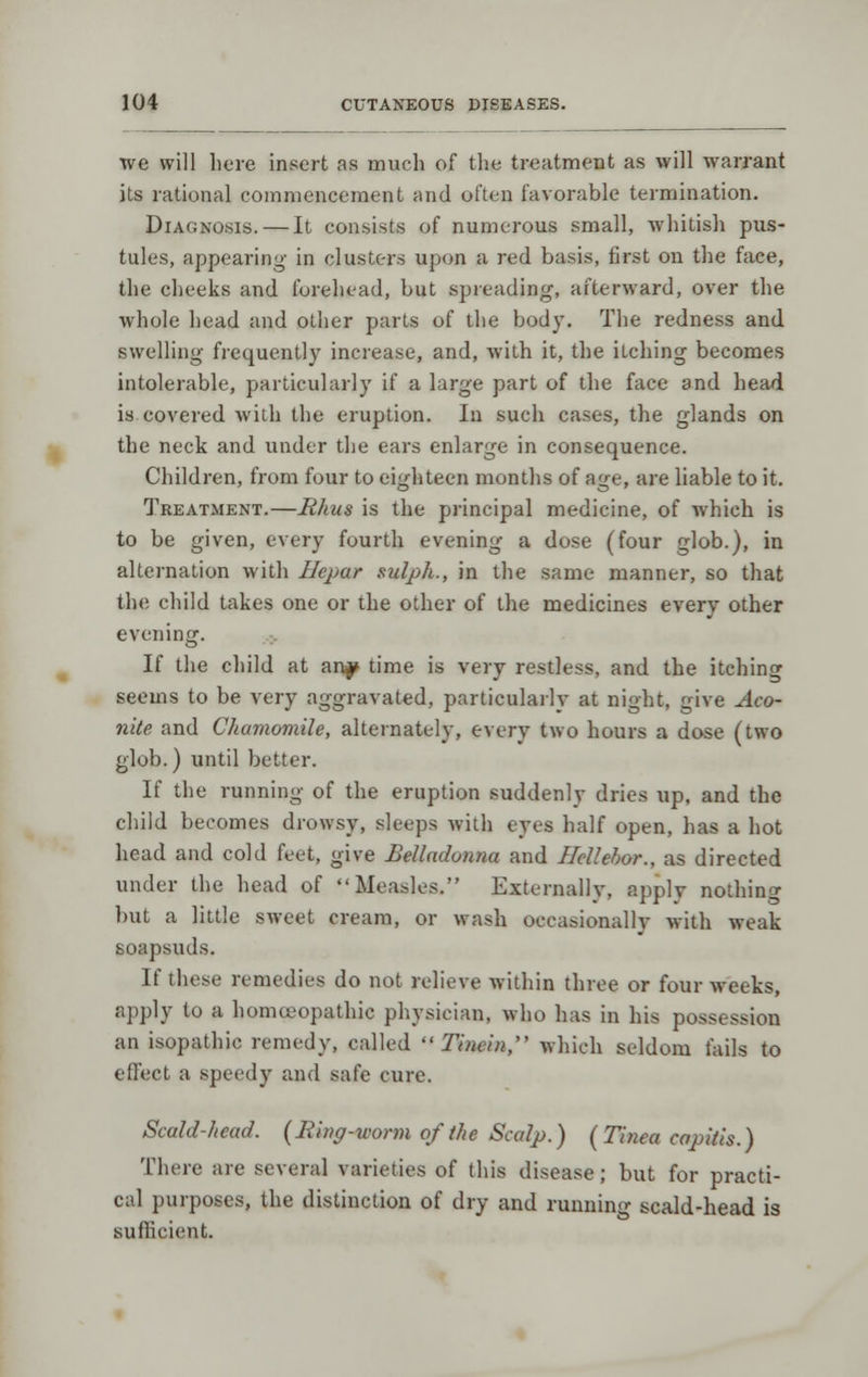 we will here insert as much of the treatment as will warrant its rational commencement and often favorable termination. Diagnosis. — It consists of numerous small, whitish pus- tules, appearing in clusters upon a red basis, first on the face, the cheeks and furehead, but spreading, afterward, over the whole head and other parts of the body. The redness and swelling frequently increase, and, with it, the itching becomes intolerable, particularly if a large part of the face and head is covered wiih the eruption. In such cases, the glands on the neck and under the ears enlarge in consequence. Children, from four to eighteen montlis of age, are liable to it. Treatment.—Rhus is the principal medicine, of which is to be given, every fourth evening a dose (four glob.), in alternation with Hepar sulph., in the same manner, so that the child takes one or the other of the medicines every other evening. If the child at an^ time is very restless, and the itching seems to be very aggravated, particularly at night, give Aco- nite and Chamomile, alternately, every two hours a dose (two glob.) until better. If the running of the eruption suddenly dries up, and the child becomes drowsy, sleeps with eyes half open, has a hot head and cold feet, give Belladonna and Hcllehor., as directed under the head of Measles, Externally, apply nothing but a little sweet cream, or wash occasionally with weak soapsuds. If these remedies do not relieve within three or four weeks, apply to a homoeopathic physician, who has in his possession an isopathic remedy, called  Tinein, which seldom fails to effect a speedy and safe cure. Scald-head. (Ring-worm of the Scalp.) ( Tinea capitis.) There are several varieties of this disease; but for practi- cal purposes, the distinction of dry and runnin- scald-head is sufficient.