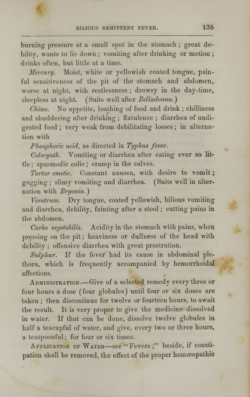 burning pressure at a small spot in the stomach ; great de- bility, wants to lie down ; vomiting after drinking or motion ; drinks often, but little at a time. Mercury. Moist, white or yellowish coated tongue, pain- ful sensitiveness of the pit of the stomach and abdomen, worse at night, with restlessness ; drowsy in the day-time, sleepless at night. (Suits well after Belladonna.) China. No appetite, loathing of food and drink ; chilliness and shuddering after drinking ; flatulence ; diarrhea of undi- gested food ; very weak from debilitating losses; in alterna- tion with Phosphoric acid, as directed in Typhus fever. Colocynth. Vomiting or diarrhea after eating ever so lit- tle ; spasmodic colic; cramp in the calves. Tartar emetic. Constant nausea, with desire to vomit; gagging ; slimy vomiting and diarrhea. (Suits well in alter- nation with Bryonia.) Veratrum. Dry tongue, coated yellowish, bilious vomiting and diarrhea, debility, fainting after a stool; cutting pains in the abdomen. Carlo vcyetabilis. Acidity in the stomach with pains, when pressing on the pit; heaviness or dullness of the head with debility ; offensive diarrhea with great prostration. Sulphur. If the fever had its cause in abdominal ple- thora, which is frequently accompanied by hemorrhoidal affections. Administration.—Give of a selected remedy every three or four hours a dose (four globules) until four or six doses are taken ; then discontinue for twelve or fourteen hours, to await the result. It is very proper to give the medicine dissolved in water. If that can be done, dissolve twelve globules in half a teacupful of water, and give, every two or three hours, a teaspoonful; for four or six times. Application of Water—see Fevers ; beside, if consti- pation shall be removed, the effect of the proper homoeopathic