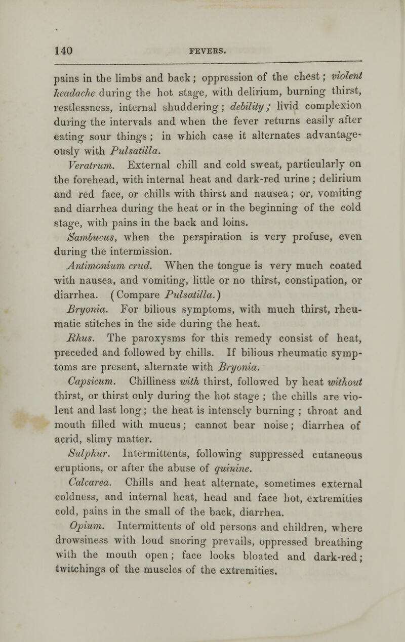 pains in the limbs and back; oppression of the chest; violent headache during the hot stage, with dehrium, burning thirst, restlessness, internal shuddering; debility; livid complexion during the intervals and when the fever returns easily after eating sour things; in which case it alternates advantage- ously with Pulsatilla. Veratrum. External chill and cold sweat, particularly on the forehead, with internal heat and dark-red urine ; delirium and red face, or chills with thirst and nausea; or, vomiting and diarrhea during the heat or in the beginning of the cold stage, with pains in the back and loins. Sambucus, when the perspiration is very profuse, even during the intermission. Antimonium crud. When the tongue is very much coated with nausea, and vomiting, little or no thirst, constipation, or diarrhea. (Compare Pulsatilla.) Bryonia. For bilious symptoms, with much thirst, rheu- matic stitches in the side during the heat. Rhus. The paroxysms for this remedy consist of heat, preceded and followed by chills. If bilious rheumatic symp- toms are present, alternate with Bryonia. Capsicum. Chilliness with thirst, followed by heat without thirst, or thirst only during the hot stage ; the chills are vio- lent and last long; the heat is intensely burning ; throat and mouth filled with mucus; cannot bear noise; diarrhea of acrid, slimy matter. Sulphur. Intermittents, following suppressed cutaneous eruptions, or after the abuse of quinine. Calcarea. Chills and heat alternate, sometimes external coldness, and internal heat, head and face hot, extremities cold, pains in the small of the back, diarrhea. Opium. Intermittents of old persons and children, where drowsiness with loud snoring prevails, oppressed breathino- with the mouth open; face looks bloated and dark-red; twitchings of the muscles of the extremities.