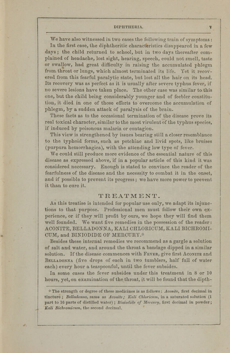 We have also witnessed in two cases the following train of symptoms : In the first ease, the diphtheritic characteristics disappeared in a few days ; the child returned to school, but in two days thereafter com- plained of headache, lost sight, hearing, speech, could not smell, taste or swallow, had great difficulty in raising the accumulated phlegm from throat or lungs, which almost terminated its life. Yet it recov- ered from this fearful paralytic state, but lost all the hair on its head. Its recovery was as perfect as it is usually after severe typhus fever, if no severe lesions have taken place. The other case was similar to this one, but the child being considerably younger and of feebler constitu- tion, it died in one of those efforts to overcome the accumulation of phlegm, by a sudden attack of paralysis of the brain. These facts as to the occasional termination of the disease prove its real toxical character, similar to the most virulent of the typhus species, if induced by poisonous malaria or contagion. This view is strengthened by issues bearing still a closer resemblance to the typhoid forms, such as petchiac and livid spots, like bruises (purpura hemorrhagica), with the attending low type of fever. We could still produce more evidence of the essential nature of this disease as expressed above, if in a popular article of this kind it was considered necessary. Enough is stated to convince the reader of the fearfulness of the disease and the necessity to combat it in the onset, and if possible to prevent its progress ; we have more power to prevent it than to cure it. TREATMENT. As this treatise is intended for popular use only, we adapt its injunc- tions to that purpose. Professional men must follow their own ex- perience, or if they will profit by ours, we hope they will find them well founded. We want five remedies in the possession of the reader: ACONITE, BELLADONNA, KALI CHLOKICUM, KALI BICHROMI- CUM, and BINIODIDE OF MERCURY.® Besides these internal remedies we recommend as a gargle a solution of salt and water, and around the throat a bandage dipped in a similar solution. If the disease commences with Fever, give first Aconite and Belladonna (five drops of each in two tumblers, half full of water each) every hour a teaspoonful, until the fever subsides. In some cases the fever subsides under this treatment in 8 or 10 hours, yet, on examination of the throat, it will be found that the dipth- ''■'■ The strength or degree of these medicines is as follows : Aconite, first decimal in tincture; Belladonna, same as Aconite; Kali Chloricv.m, in a saturated solution (1 part to 16 parts of distilled water) ; Biniodide of Mercury, first decimal in powder; Kali Bichromicmn, the second decimal.