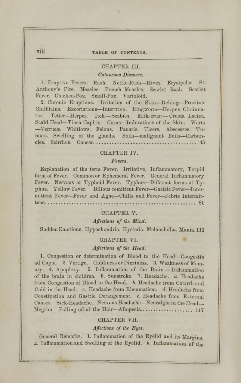 CHAPTER III. Cutaneous Diseases. 1. Eruptive Fevers. Rash. Nettie-Rash—Hives. Erysipelas. St. Anthony's Fire. Measles. French Measles. Scarlet Rash. Scarlet Fever. Chicken-Pox. Small-Pox. Varioloid. 2. Chronic Eruptions. Irritation of the Skin—Itching—Pruritus. Chilblains. Excoriations—Intertrigo. Ringworm—Herpes Circinna- tus. Tetter—Herpes. Itch — Scabies. Milk-crust—Crusta Lactea. Scald Head—Tinea Capitis. Corns—Indurations of the Skin. Warts —Verrucae. Whitlows. Felons. Panaris. Ulcers. Abscesses. Tu- mors. Swelling of the glands. Boils—malignant Boils—Carbun- cles. Scirrhus. Cancer 45 CHAPTER IV. Fevers. Explanation of the term Fever. Irritative, Inflammatory, Torpid form of Fever. Common or Ephemeral Fever. General Inflammatory Fever. Nervous or Typhoid Fever. Typhus—Different forms of Ty- phus. Yellow Fever. Bilious remittent Fever—Gastric Fever—Inter- mittent Fever—Fever and Ague—Chills and Fever—Febris Intermit- tens 81 CHAPTER V. Affections of the Mind. Sudden Emotions. Hypochondria. Hysteria. Melancholia. Mania. Ill CHAPTER VI. Affections of the Head. 1. Congestion or determination of Blood to the Head—Congestio ad Caput. 2. Vertigo. Giddiness or Dizziness. 3. Weakness of Mem- ory. 4. Apoplexy. 5. Inflammation of the Brain — Inflammation of the brain in children. 6. Sunstroke. 7. Headache, a. Headache from Congestion of Blood to the Head. b. Headache from Catarrh and Cold in the Head. c. Headache from Rheumatism, d. Headache from Constipation and Gastric Derangement, e. Headache from External Causes. Sick-Headache. Nervous Headache—Neuralgia in the Head Megrim. Falling off of the Hair—Allopecia 117 CHAPTER VII. Affections of the Eyes. General Remarks. 1. Inflammation of the Eyelid and its Margins. a. Inflammation and Swelling of the Eyelid, b. Inflammation of the