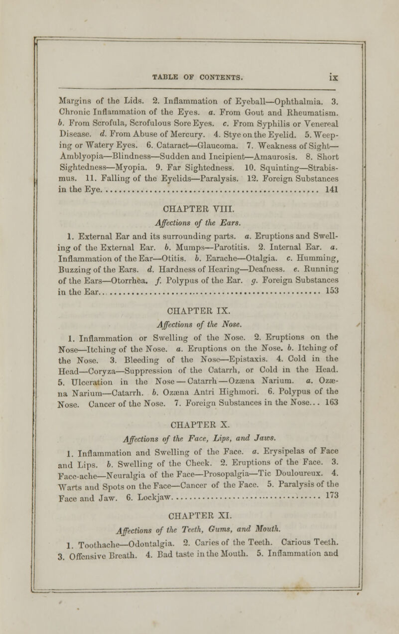 Margins of the Lids. 2. Inflammation of Eyeball—Ophthalmia. 3. Chronic Inflammation of the Eyes. a. From Gout and Rheumatism. b. From Scrofula, Scrofulous Sore Eyes. c. From Syphilis or Venereal Disease, d. From Abuse of Mercury. 4. Stye on the Eyelid. 5. Weep- ing or Watery Eyes. 6. Cataract—Glaucoma. 7. Weakness of Sight— Amblyopia—Blindness—Sudden and Incipient—Amaurosis. 8. Short Sightedness—Myopia. 9. Far Sightedness. 10. Squinting—Strabis- mus. 11. Falling of the Eyelids—Paralysis. 12. Foreign Substances in the Eye 141 CHAPTER VIII. Affections of the Ears. 1. External Ear and its surrounding parts, a. Eruptions and Swell- ing of the External Ear. b. Mumps—Parotitis. 2. Internal Ear. a. Inflammation of the Ear—Otitis, b. Earache—Otalgia, c. Humming, Buzzing of the Ears. d. Hardness of Hearing—Deafness, e. Running of the Ears—Otorrhea. /. Polypus of the Ear. g. Foreign Substances in the Ear.. 153 CHAPTER IX. Affections of the Nose. 1. Inflammation or Swelling of the Nose. 2. Eruptions on the N0Se—Itching of the Nose. a. Eruptions on the Nose. b. Itching of the Nose. 3. Bleeding of the Nose—Epistaxis. 4. Cold in the Head—Coryza—Suppression of the Catarrh, or Cold in the Head. 5. Ulceration in the Nose — Catarrh—Ozaena Narium. a. Ozae- na Narium—Catarrh, b. Ozaena Antri Highmori. 6. Polypus of the Nose. Cancer of the Nose. 7. Foreign Substances in the Nose... 163 CHAPTER X. Affections of the Face, Lips, and Jaws. 1. Inflammation and Swelling of the Face. a. Erysipelas of Face and Lips. b. Swelling of the Check. 2. Eruptions of the Face. 3. Face-ache—Neuralgia of the Face—Prosopalgia—Tic Douloureux. 4. Warts and Spots on the Face—Cancer of the Face. 5. Paralysis of the Face and Jaw. 6. Lockjaw 13 CHAPTER XI. Affections of the Teeth, Gums, and Mouth. 1. Toothache—Odontalgia. 2. Caries of the Teeth. Carious Teeth. 3. Offensive Breath. 4. Bad taste in the Mouth. 5. Inflammation and