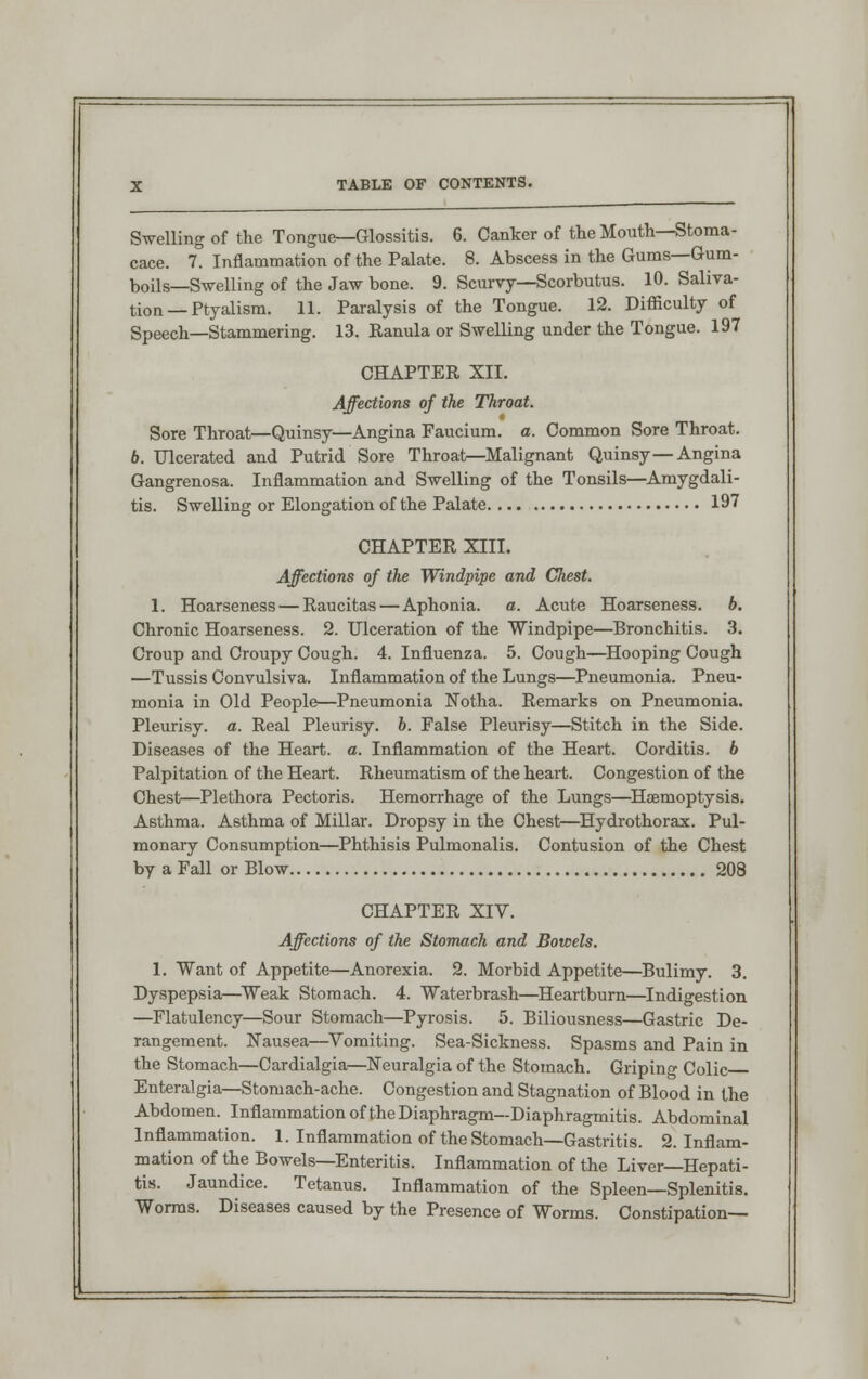 Swelling of the Tongue—Glossitis. 6. Canker of the Mouth—Stoma- cace. 7. Inflammation of the Palate. 8. Abscess in the Gums—Gum- boils—Swelling of the Jaw bone. 9. Scurvy—Scorbutus. 10. Saliva- tion — Ptyalism. 11. Paralysis of the Tongue. 12. Difficulty of Speech—Stammering. 13. Ranula or Swelling under the Tongue. 197 CHAPTER XII. Affections of the Throat. Sore Throat—Quinsy—Angina Faucium. a. Common Sore Throat. 6. Ulcerated and Putrid Sore Throat—Malignant Quinsy—Angina Gangrenosa. Inflammation and Swelling of the Tonsils—Amygdali- tis. Swelling or Elongation of the Palate 197 CHAPTER XIII. Affections of the Windpipe and Chest. 1. Hoarseness — Raucitas—Aphonia, a. Acute Hoarseness, b. Chronic Hoarseness. 2. Ulceration of the Windpipe—Bronchitis. 3. Croup and Croupy Cough. 4. Influenza. 5. Cough—Hooping Cough —Tussis Convulsiva. Inflammation of the Lungs—Pneumonia. Pneu- monia in Old People—Pneumonia Notha. Remarks on Pneumonia. Pleurisy, a. Real Pleurisy, b. False Pleurisy—Stitch in the Side. Diseases of the Heart, a. Inflammation of the Heart. Corditis. b Palpitation of the Heart. Rheumatism of the heart. Congestion of the Chest—Plethora Pectoris. Hemorrhage of the Lungs—Haemoptysis. Asthma. Asthma of Millar. Dropsy in the Chest—Hydrothorax. Pul- monary Consumption—Phthisis Pulmonalis. Contusion of the Chest by a Fall or Blow 208 CHAPTER XIV. Affections of the Stomach and Bowels. 1. Want of Appetite—Anorexia. 2. Morbid Appetite—Bulimy. 3. Dyspepsia—Weak Stomach. 4. Waterbrash—Heartburn—Indigestion —Flatulency—Sour Stomach—Pyrosis. 5. Biliousness—Gastric De- rangement. Nausea—Vomiting. Sea-Sickness. Spasms and Pain in the Stomach—Cardialgia—Neuralgia of the Stomach. Griping Colic Enteralgia—Stomach-ache. Congestion and Stagnation of Blood in the Abdomen. Inflammation of the Diaphragm—Diaphragmitis. Abdominal Inflammation. 1. Inflammation of the Stomach—Gastritis. 2. Inflam- mation of the Bowels—Enteritis. Inflammation of the Liver—Hepati- tis. Jaundice. Tetanus. Inflammation of the Spleen—Splenitis. Worms. Diseases caused by the Presence of Worms. Constipation—