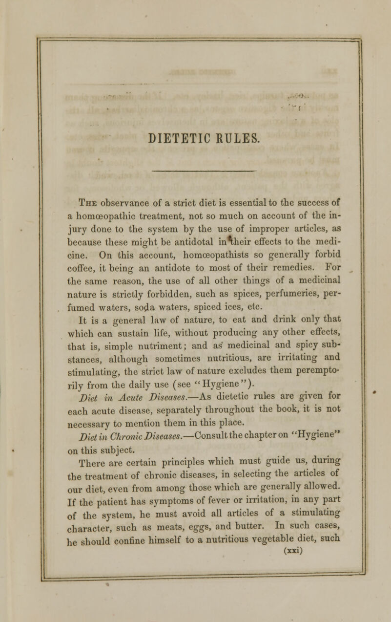 DIETETIC RULES. The observance of a strict diet is essential to the success of a homoeopathic treatment, not so much on account of the in- jury done to the system by the use of improper articles, as because these might be antidotal inaheir effects to the medi- cine. On this account, homoeopathists so generally forbid coffee, it being an antidote to most of their remedies. For the same reason, the use of all other things of a medicinal nature is strictly forbidden, such as spices, perfumeries, per- fumed waters, soda waters, spiced ices, etc. It is a general law of nature, to eat and drink only that which can sustain life, without producing any other effects, that is, simple nutriment; and as medicinal and spicy sub- stances, although sometimes nutritious, are irritating and stimulating, the strict law of nature excludes them perempto- rily from the daily use (see Hygiene). Diet in Acute Diseases.—As dietetic rules are given for each acute disease, separately throughout the book, it is not necessary to mention them in this place. Diet in Chronic Diseases.—Consult the chapter on Hygiene on this subject. There are certain principles which must guide us, during the treatment of chronic diseases, in selecting the articles of our diet, even from among those which are generally allowed. If the patient has symptoms of fever or irritation, in any part of the system, he must avoid all articles of a stimulating character, such as meats, eggs, and butter. In such cases, he should confine himself to a nutritious vegetable diet, such