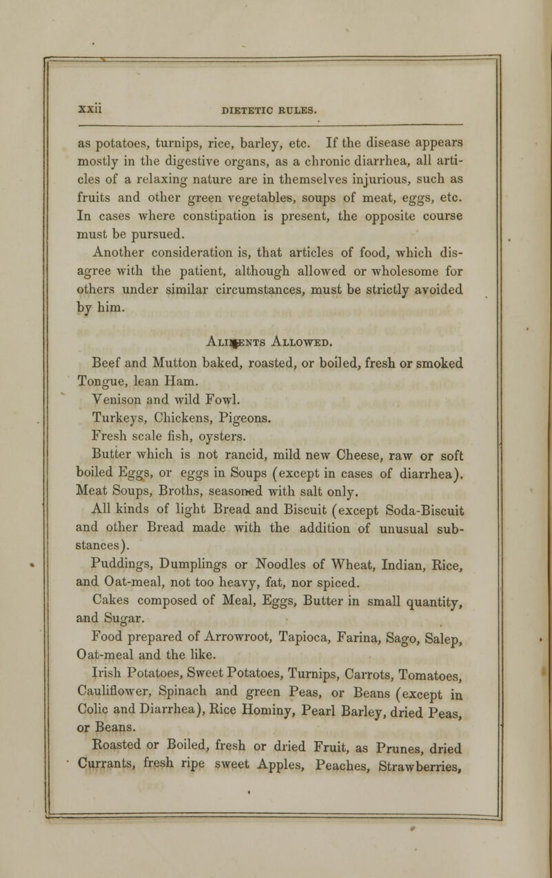 as potatoes, turnips, rice, barley, etc. If the disease appears mostly in the digestive organs, as a chronic diarrhea, all arti- cles of a relaxing nature are in themselves injurious, such as fruits and other green vegetables, soups of meat, eggs, etc. In cases where constipation is present, the opposite course must be pursued. Another consideration is, that articles of food, which dis- agree with the patient, although allowed or wholesome for others under similar circumstances, must be strictly avoided by him. Alii^ents Allowed. Beef and Mutton baked, roasted, or boiled, fresh or smoked Tongue, lean Ham. Venison and wild Fowl. Turkeys, Chickens, Pigeons. Fresh scale fish, oysters. Butter which is not rancid, mild new Cheese, raw or soft boiled Eggs, or eggs in Soups (except in cases of diarrhea). Meat Soups, Broths, seasoned with salt only. All kinds of light Bread and Biscuit (except Soda-Biscuit and other Bread made with the addition of unusual sub- stances). Puddings, Dumplings or Noodles of Wheat, Indian, Rice, and Oat-meal, not too heavy, fat, nor spiced. Cakes composed of Meal, Eggs, Butter in small quantity, and Sugar. Food prepared of Arrowroot, Tapioca, Farina, Sago, Salep, Oat-meal and the like. Irish Potatoes, Sweet Potatoes, Turnips, Carrots, Tomatoes, Cauliflower, Spinach and green Peas, or Beans (except in Colic and Diarrhea), Rice Hominy, Pearl Barley, dried Peas, or Beans. Roasted or Boiled, fresh or dried Fruit, as Prunes, dried Currants, fresh ripe sweet Apples, Peaches, Strawberries,