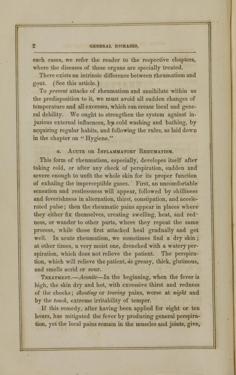 such cases, we refer the reader to the respective chapters, where the diseases of these organs are specially treated. There exists an intrinsic difference between rheumatism and gout. (See this article.) To prevent attacks of rheumatism and annihilate within us the predisposition to it, we must avoid all sudden changes of temperature and all excesses, which can create local and gene- ral debility. We ought to strengthen the system against in- jurious external influences, by cold washing and bathing, by acquiring regular habits, and following the rules, as laid down in the chapter on  Hygiene. a. Acute or Inflammatory Rheumatism. This form of rheumatism, especially, developes itself after taking cold, or after any check of perspiration, sudden and severe enough to unfit the whole skin for its proper function of exhaling the imperceptible gases. First, an uncomfortable sensation and restlessness will appear, followed by chilliness and feverishness in alternation, thirst, constipation, and accele- rated pulse ; then the rheumatic pains appear in places where they either fix themselves, creating swelling, heat, and red- ness, or wander to other parts, where they repeat the same process, while those first attacked heal gradually and get well. In acute rheumatism, we sometimes find a dry skin ; at other times, a very moist one, drenched with a watery per- spiration, which does not relieve the patient. The perspira- tion, which will relieve the patient, »is greasy, thick, glutinous, and smells acrid or sour. Treatment.—Aconite—In the beginning, when the fever is high, the skin dry and hot, with excessive thirst and redness of the cheeks; shooting or tearing pains, worse at night and by the touch, extreme irritability of temper. If this remedy, after having been applied for eight or ten hours, has mitigated the fever by producing general perspira- tion, yet the local pains remain in the muscles and joints, give,