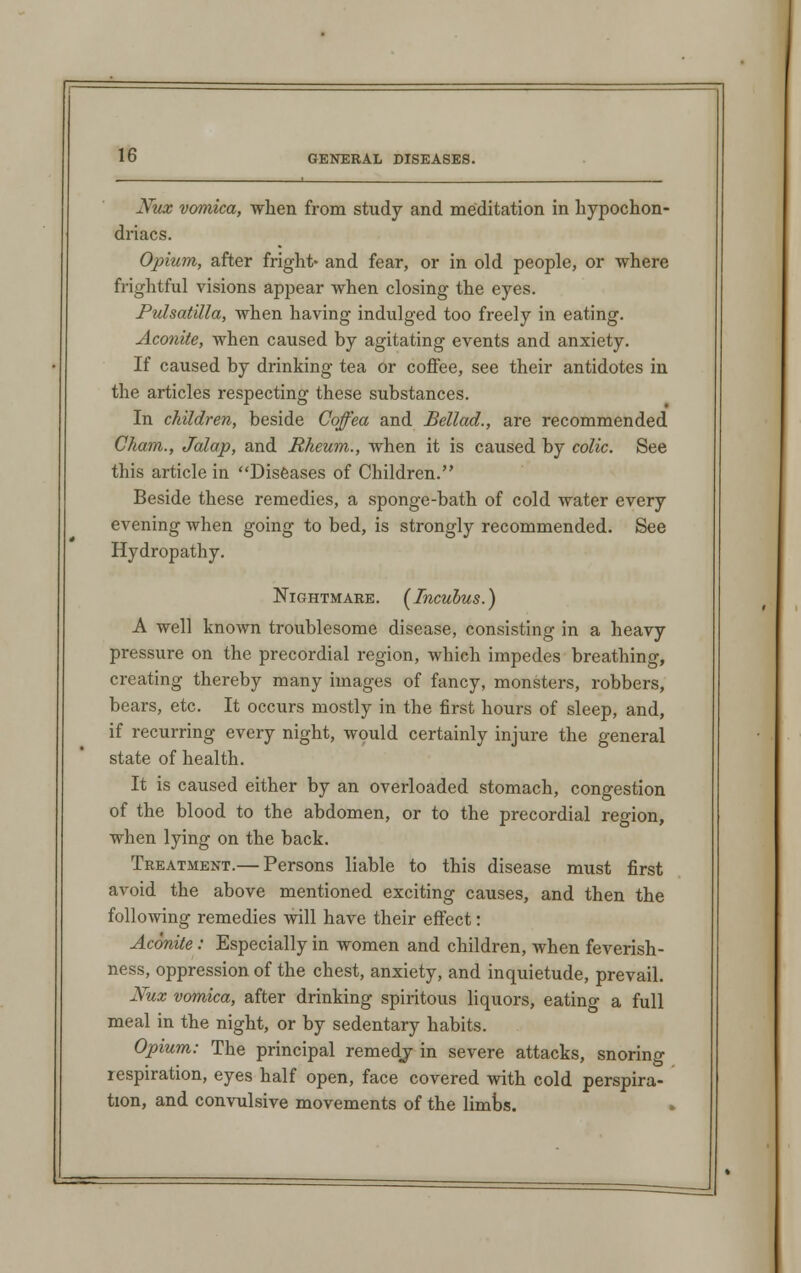 Xux vomica, when from study and meditation in hypochon- driacs. Opium, after fright* and fear, or in old people, or where frightful visions appear when closing the eyes. Pulsatilla, when having indulged too freely in eating. Aconite, when caused by agitating events and anxiety. If caused by drinking tea or coffee, see their antidotes in the articles respecting these substances. In children, beside Coffea and Bellad., are recommended Cham., Jalap, and Rheum., when it is caused by colic. See this article in Diseases of Children. Beside these remedies, a sponge-bath of cold water every evening when going to bed, is strongly recommended. See Hydropathy. Nightmare. [Incubus.) A well known troublesome disease, consisting in a heavy pressure on the precordial region, which impedes breathing, creating thereby many images of fancy, monsters, robbers, bears, etc. It occurs mostly in the first hours of sleep, and, if recurring every night, would certainly injure the general state of health. It is caused either by an overloaded stomach, congestion of the blood to the abdomen, or to the precordial region, when lying on the back. Treatment.— Persons liable to this disease must first avoid the above mentioned exciting causes, and then the following remedies will have their effect: Aconite: Especially in women and children, when feverish- ness, oppression of the chest, anxiety, and inquietude, prevail. Nux vomica, after drinking spiritous liquors, eatino- a full meal in the night, or by sedentary habits. Opium: The principal remedj in severe attacks, snoring respiration, eyes half open, face covered with cold perspira- tion, and convulsive movements of the limbs.