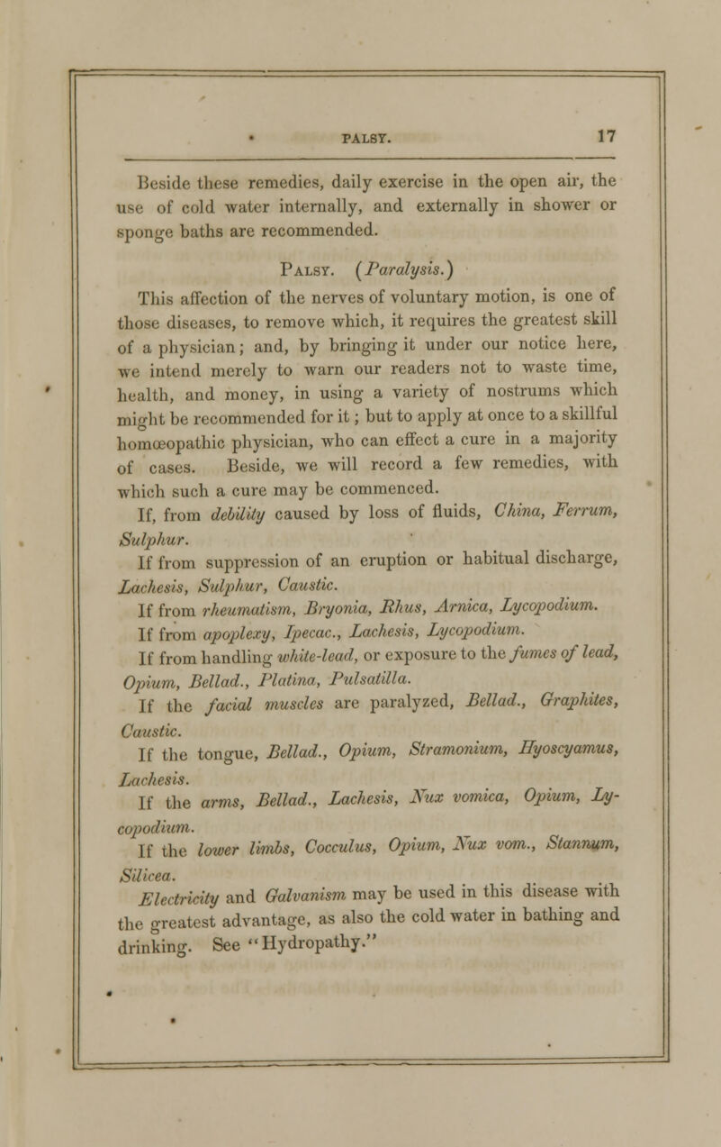 Beside these remedies, daily exercise in the open air, the use of cold water internally, and externally in shower or sponge baths are recommended. Palsy. [Paralysis.) This affection of the nerves of voluntary motion, is one of those diseases, to remove which, it requires the greatest skill of a physician; and, by bringing it under our notice here, we intend merely to warn our readers not to waste time, health, and money, in using a variety of nostrums which might be recommended for it; but to apply at once to a skillful homoeopathic physician, who can effect a cure in a majority of cases. Beside, we will record a few remedies, with which such a cure may be commenced. If, from debility caused by loss of fluids, China, Ferrum, Sulphur. If from suppression of an eruption or habitual discharge, Lachesis, Sulphur, Caustic. If from rheumatism, Bryonia, Rhus, Arnica, Lycopodium. If from apoplexy, Ipecac, Lachesis, Lycopodium. If from handling white-lead, or exposure to the fumes of lead, Opium, Bellad., Platina, Pulsatilla. If the facial muscles are paralyzed, Bellad., Graphites, Caustic. If the tongue, Bellad., Opium, Stramonium, Hyoscyamus, Lachesis. If the arms, Bellad., Lachesis, Kux vomica, Opium, Ly- copodium. If the lower limbs, Cocculus, Opium, Nux vom., Stannum, Silicea. Electricity and Galvanism may be used in this disease with the greatest advantage, as also the cold water in bathing and drinking. See Hydropathy.