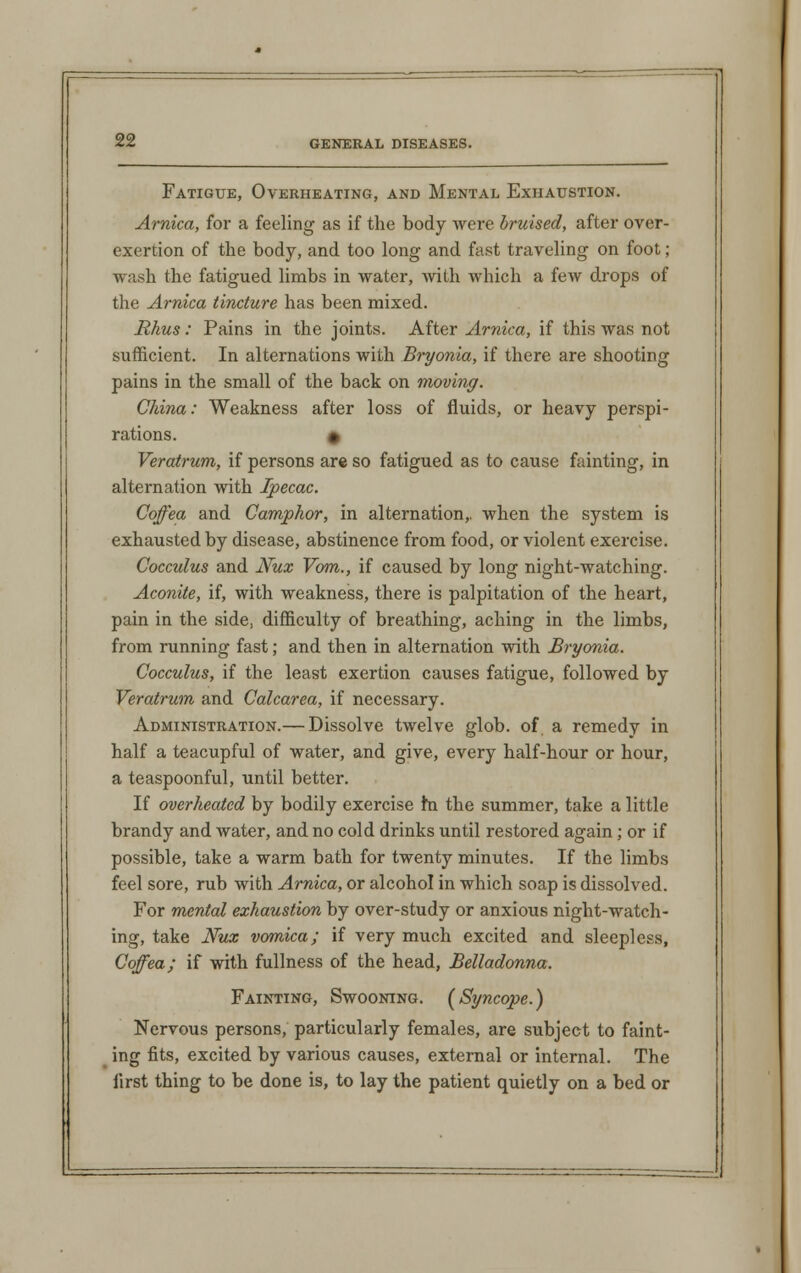 Fatigue, Overheating, and Mental Exhaustion. Arnica, for a feeling as if the body were bruised, after over- exertion of the body, and too long and fast traveling on foot; wash the fatigued limbs in water, with which a few drops of the Arnica tincture has been mixed. Rhus: Pains in the joints. After Arnica, if this was not sufficient. In alternations with Bryonia, if there are shooting pains in the small of the back on moving. China: Weakness after loss of fluids, or heavy perspi- rations. # Veratrum, if persons are so fatigued as to cause fainting, in alternation with Ipecac. Coffea and Camphor, in alternation,, when the system is exhausted by disease, abstinence from food, or violent exercise. Cocculus and Nux Vom., if caused by long night-watching. Aconite, if, with weakness, there is palpitation of the heart, pain in the side, difficulty of breathing, aching in the limbs, from running fast; and then in alternation with Bryonia. Cocculus, if the least exertion causes fatigue, followed by Veratrum and Calcarea, if necessary. Administration.— Dissolve twelve glob, of a remedy in half a teacupful of water, and give, every half-hour or hour, a teaspoonful, until better. If overheated by bodily exercise m the summer, take a little brandy and water, and no cold drinks until restored again; or if possible, take a warm bath for twenty minutes. If the limbs feel sore, rub with Arnica, or alcohol in which soap is dissolved. For mental exhaustion by over-study or anxious night-watch- ing, take Nux vomica; if very much excited and sleepless, Coffea; if with fullness of the head, Belladonna. Fainting, Swooning. [Syncope.) Nervous persons, particularly females, are subject to faint- ing fits, excited by various causes, external or internal. The first thing to be done is, to lay the patient quietly on a bed or