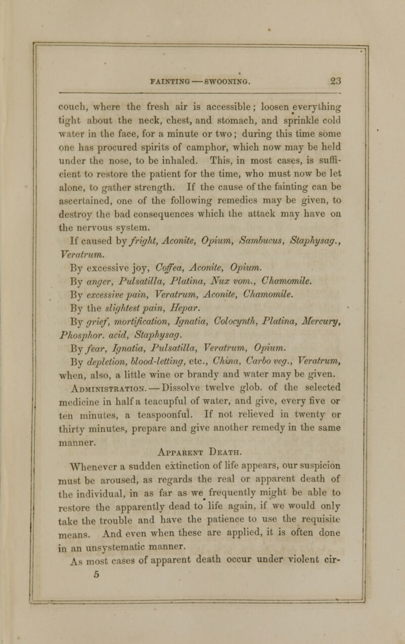 couch, where the fresh air is accessible; loosen everything tight about the neck, chest, and stomach, and sprinkle cold water in the face, for a minute or two; during this time some one has procured spirits of camphor, which now may be held under the nose, to be inhaled. This, in most cases, is suffi- cient to restore the patient for the time, who must now be let alone, to gather strength. If the cause of the fainting can be ascertained, one of the following remedies may be given, to destroy the bad consequences which the attack may have on the nervous system. If caused by fright, Aconite, Opium, Sambucus, Staphysag., Veratrum. By excessive joy, Coffea, Aconite, Opium. By anger, Pulsatilla, Plutina, Nux vom., Chamomile. By excessive pain, Veratrum, Aconite, Chamomile. By the slightest pain, Hepar. By grief, mortification, Ignatia, Colocynth, Platina, Mercury, Phosphor, acid, Staphysag. By fear, Ignatia, Pulsatilla, Veratrum, Opium. By depletion, blood-letting, etc., China, Carboveg., Veratrum, when, also, a little wine or brandy and water maybe given. Administration. — Dissolve twelve glob, of the selected medicine in half a teacupful of water, and give, every five or ten minutes, a teaspoonful. If not relieved in twenty or thirty minutes, prepare and give another remedy in the same manner. Apparent Death. Whenever a sudden extinction of life appears, our suspicion must be aroused, as regards the real or apparent death of the individual, in as far as we frequently might be able to restore (he apparently dead to life again, if we would only take the trouble and have the patience to use the requisite means. And even when these are applied, it is often done in an unsystematic manner. A.s most cases of apparent death occur under violent cir- 5