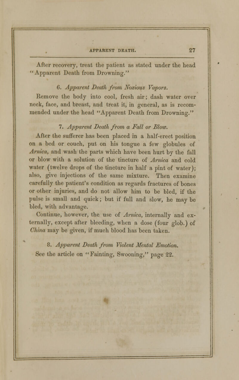 After recovery, treat the patient as stated under the head Apparent Death from Drowning. 6. Apparent Death from Xoxious Vapors. Remove the body into cool, fresh air; dash water over neck, face, and breast, and treat it, in general, as is recom- mended under the head Apparent Death from Drowning. 7. Apparent Death from a Fall or Blow. After the sufferer has been placed in a half-erect position on a bed or couch, put on his tongue a few globules of Arnica, and wash the parts which have been hurt by the fall or blow with a solution of the tincture of Arnica and cold water (twelve drops of the tincture in half a pint of water); also, give injections of the same mixture. Then examine carefully the patient's condition as regards fractures of bones or other injuries, and do not allow him to be bled, if the pulse is small and quick; but if full and slow, he may be bled, with advantage. Continue, however, the use of Arnica, internally and ex- ternally, except after bleeding, when a dose (four glob.) of China may be given, if much blood has been taken. 8. Apparent Death from Violent Mental Emotion. See the article on Fainting, Swooning, page 22.