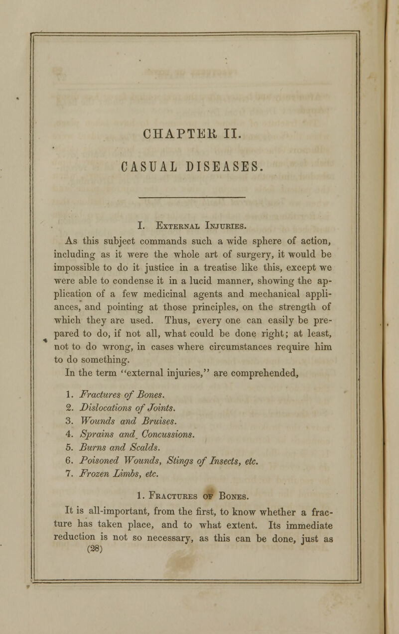 CHAPTER II. CASUAL DISEASES I. External Injuries. As this subject commands such a wide sphere of action, including as it were the whole art of surgery, it would be impossible to do it justice in a treatise like this, except we were able to condense it in a lucid manner, showing the ap- plication of a few medicinal agents and mechanical appli- ances, and pointing at those principles, on the strength of which they are used. Thus, every one can easily be pre- pared to do, if not all, what could be done right; at least, not to do wrong, in cases where circumstances require him to do something. In the term external injuries, are comprehended, 1. Fractures of Bones. 2. Dislocations of Joints. 3. Wounds and Bruises. 4. Sprains and_ Concussions. 5. Burns and Scalds. 6. Poisoned Wounds, Stings of Insects, etc. 7. Frozen Limbs, etc. 1. Fractures of Bones. It is all-important, from the first, to know whether a frac- ture has taken place, and to what extent. Its immediate reduction is not so necessary, as this can be done, just as (38)