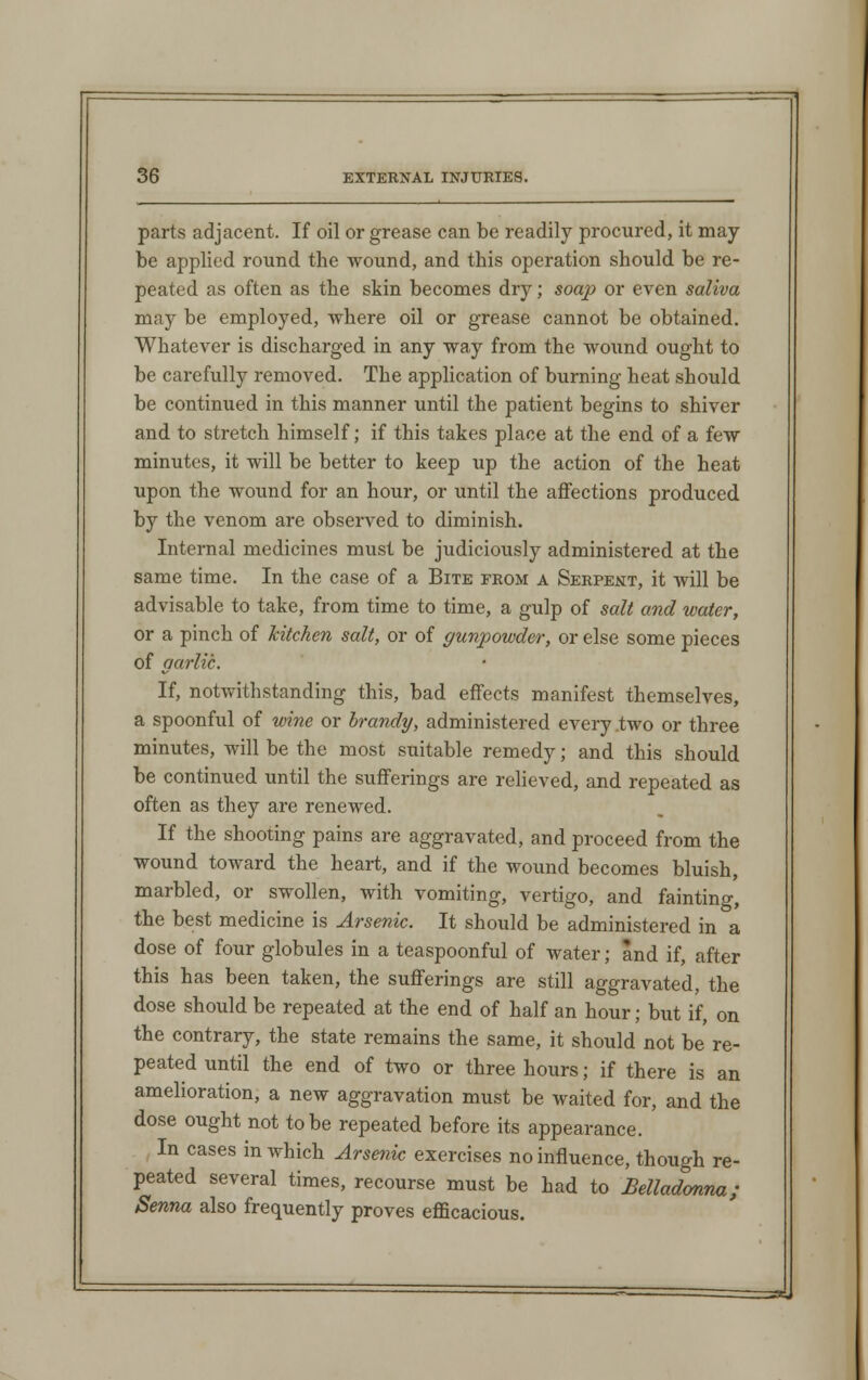 parts adjacent. If oil or grease can be readily procured, it may- be applied round the wound, and this operation should be re- peated as often as the skin becomes dry; soap or even saliva may be employed, where oil or grease cannot be obtained. Whatever is discharged in any way from the wound ought to be carefully removed. The application of burning heat should be continued in this manner until the patient begins to shiver and to stretch himself; if this takes place at the end of a few minutes, it will be better to keep up the action of the heat upon the wound for an hour, or until the affections produced by the venom are observed to diminish. Internal medicines must be judiciously administered at the same time. In the case of a Bite from a Serpent, it will be advisable to take, from time to time, a gulp of salt and water, or a pinch of kitchen salt, or of gunpowder, or else some pieces of garlic. If, notwithstanding this, bad effects manifest themselves, a spoonful of wine or brandy, administered every two or three minutes, will be the most suitable remedy; and this should be continued until the sufferings are relieved, and repeated as often as they are renewed. If the shooting pains are aggravated, and proceed from the wound toward the heart, and if the wound becomes bluish, marbled, or swollen, with vomiting, vertigo, and fainting, the best medicine is Arsenic. It should be administered in a dose of four globules in a teaspoonful of water; and if, after this has been taken, the sufferings are still aggravated, the dose should be repeated at the end of half an hour; but if, on the contrary, the state remains the same, it should not be re- peated until the end of two or three hours; if there is an amelioration, a new aggravation must be waited for, and the dose ought not to be repeated before its appearance. In cases in which Arsenic exercises no influence, though re- peated several times, recourse must be had to Belladonna; Senna also frequently proves efficacious.