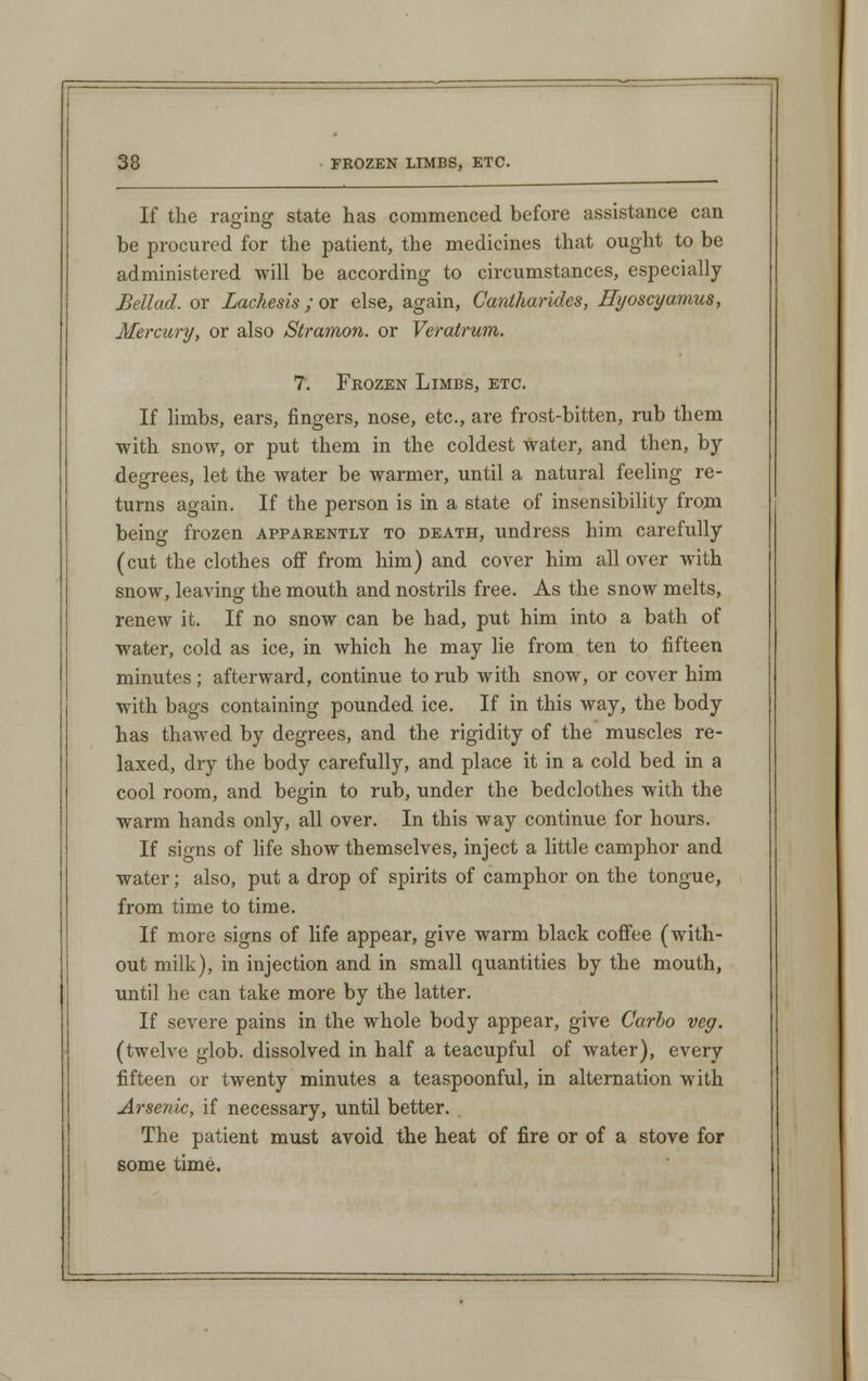 If the raffing state has commenced before assistance can be procured for the patient, the medicines that ought to be administered will be according to circumstances, especially Bellad. or Lachesis; or else, again, Cantharides, Hyoscyamus, Mercury, or also Stramon. or Verairum. 7. Frozen Limbs, etc. If limbs, ears, fingers, nose, etc., are frost-bitten, rub them with snow, or put them in the coldest Water, and then, by- degrees, let the water be warmer, until a natural feeling re- turns again. If the person is in a state of insensibility from being frozen apparently to death, undress him carefully (cut the clothes off from him) and cover him all over with snow, leaving the mouth and nostrils free. As the snow melts, renew it. If no snow can be had, put him into a bath of water, cold as ice, in which he may lie from ten to fifteen minutes; afterward, continue to rub with snow, or cover him with bags containing pounded ice. If in this way, the body has thawed by degrees, and the rigidity of the muscles re- laxed, dry the body carefully, and place it in a cold bed in a cool room, and begin to rub, under the bedclothes with the warm hands only, all over. In this way continue for hours. If signs of life show themselves, inject a little camphor and water; also, put a drop of spirits of camphor on the tongue, from time to time. If more signs of life appear, give warm black coffee (with- out milk), in injection and in small quantities by the mouth, until he can take more by the latter. If severe pains in the whole body appear, give Carbo veg. (twelve glob, dissolved in half a teacupful of water), every fifteen or twenty minutes a teaspoonful, in alternation with Arsenic, if necessary, until better. The patient must avoid the heat of fire or of a stove for some time.