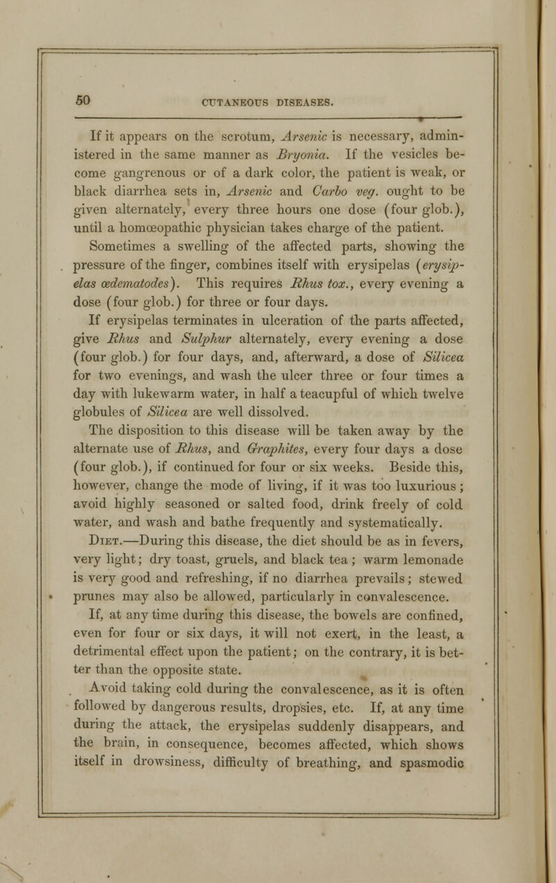 If it appears on the scrotum, Arsenic is necessary, admin- istered in the same manner as Bryonia. If the vesicles be- come gangrenous or of a dark color, the patient is weak, or black diarrhea sets in, Arsenic and Carlo veg. ought to be given alternately, every three hours one dose (four glob.), until a homoeopathic physician takes charge of the patient. Sometimes a swelling of the affected parts, showing the pressure of the finger, combines itself with erysipelas [erysip- elas oedcmatodes). This requires Rhus tox., every evening a dose (four glob.) for three or four days. If erysipelas terminates in ulceration of the parts affected, give Rhus and Sulphur alternately, every evening a dose (four glob.) for four days, and, afterward, a dose of Silicea for two evenings, and wash the ulcer three or four times a day with lukewarm water, in half ateacupful of which twelve globules of Silicea are well dissolved. The disposition to this disease will be taken away by the alternate use of Rhus, and Graphites, every four days a dose (four glob.), if continued for four or six weeks. Beside this, however, change the mode of living, if it was too luxurious; avoid highly seasoned or salted food, drink freely of cold water, and wash and bathe frequently and systematically. Diet.—During this disease, the diet should be as in fevers, very light; dry toast, gruels, and black tea ; warm lemonade is very good and refreshing, if no diarrhea prevails; stewed prunes may also be allowed, particularly in convalescence. If, at any time during this disease, the bowels are confined, even for four or six days, it will not exert, in the least, a detrimental effect upon the patient; on the contrary, it is bet- ter than the opposite state. Avoid taking cold during the convalescence, as it is often followed by dangerous results, dropsies, etc. If, at any time during the attack, the erysipelas suddenly disappears, and the brain, in consequence, becomes affected, which shows itself in drowsiness, difficulty of breathing, and spasmodic