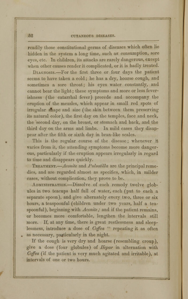 readily those constitutional germs of diseases which often lie hidden in the system a long time, such as consumption, sore ey;s, etc. In children, its attacks are rarely dangerous, except when other causes render it complicated, or it is badly treated. Diagnosis.—For the first three or four days the patient seems to have taken a cold; he has a dry, hoarse cough, and sometimes a sore throat; his eyes water constantly, and cannot bear the light; these symptoms and more or less fever- ishness (the catarrhal fever) precede and accompany the eruption of the measles, which appear in small red spots of irregular shape and size (the skin between them preserving its natural color), the first day on the temples, face and neck, the second day, on the breast, or stomach and back, and the third day on the arms and limbs. In mild cases they disap- pear after the fifth or sixth day in bran-like scales. This is the regular course of the disease; whenever it varies from it, the attending symptoms become more danger- ous, particularly if the eruption appears irregularly in regard to time and disappears quickly. Treatment.—Aconite and Pulsatilla are the principal reme- dies, and are regarded almost as specifics, which, in milder cases, without complication, they prove to be. Administration.—Dissolve of each remedy twelve glob- ules in two teacups half full of water, each (put to each a separate spoon), and give alternately every two, three or six hours, a teaspoonful (children under two years, half a tea- spoonful), beginning with Aconite ; and if the patient remains, or becomes more comfortable, lengthen the intervals still more. If, at any time, there is great restlessness and sleep- lessness, introduce a dose of Coffea co repeating it as often as necessary, particularly in the night. If the cough is very dry and hoarse (resembling croup), give a dose (four globules) of Hepar in alternation with Coffea (if the patient is very much agitated and irritable), at intervals of one or two hours.