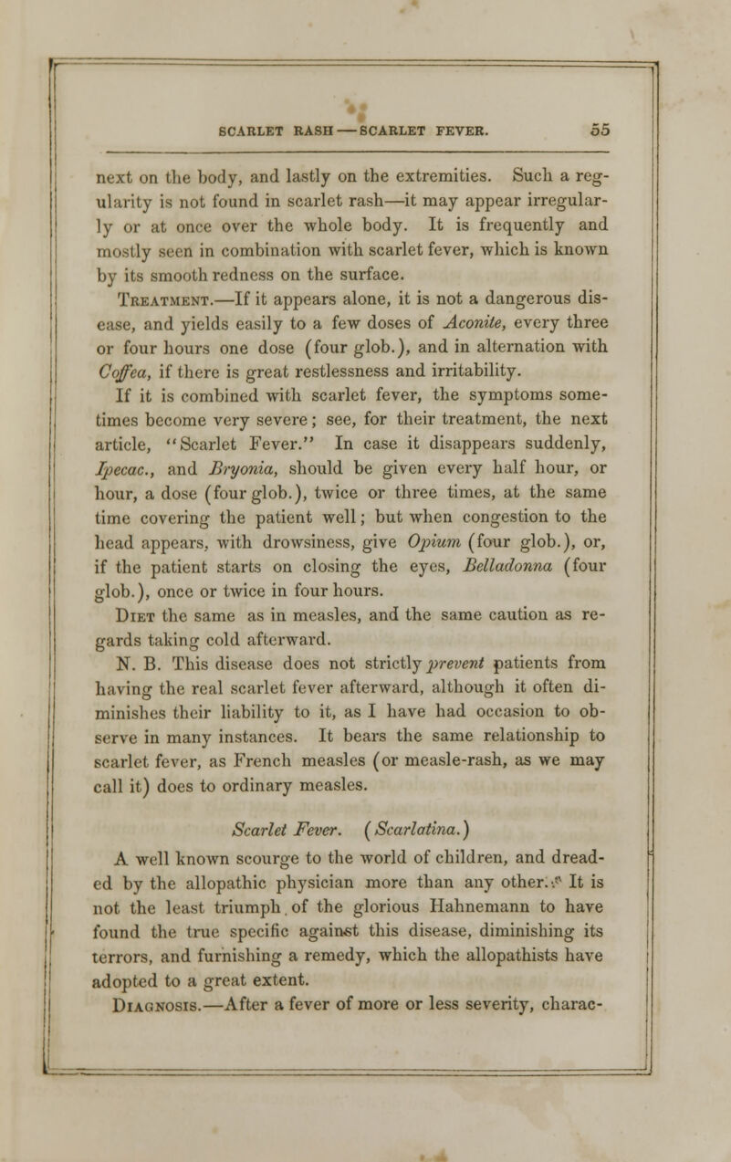 next on the body, and lastly on the extremities. Such a reg- ularity is not found in scarlet rash—it may appear irregular- ly or at once over the whole body. It is frequently and mostly seen in combination with scarlet fever, which is known by its smooth redness on the surface. Treatment.—If it appears alone, it is not a dangerous dis- ease, and yields easily to a few doses of Aconite, every three or four hours one dose (four glob.), and in alternation with Coffea, if there is great restlessness and irritability. If it is combined with scarlet fever, the symptoms some- times become very severe; see, for their treatment, the next article, Scarlet Fever. In case it disappears suddenly, Ipecac, and Bryonia, should be given every half hour, or hour, a dose (four glob.), twice or three times, at the same time covering the patient well; but when congestion to the head appears, with drowsiness, give Opium (four glob.), or, if the patient starts on closing the eyes, Belladonna (four glob.), once or twice in four hours. Diet the same as in measles, and the same caution as re- gards taking cold afterward. N. B. This disease does not strictly prevent patients from havinar the real scarlet fever afterward, although it often di- minishes their liability to it, as I have had occasion to ob- serve in many instances. It bears the same relationship to scarlet fever, as French measles (or measle-rash, as we may call it) does to ordinary measles. Scarlet Fever. (Scarlatina.) A well known scourge to the world of children, and dread- ed by the allopathic physician more than any other. ^ It is not the least triumph. of the glorious Hahnemann to have found the true specific against this disease, diminishing its terrors, and furnishing a remedy, which the allopathists have adopted to a great extent. Diagnosis.—After a fever of more or less severity, charac-