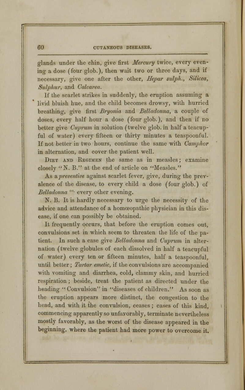 glands under the chin, give first Mercury twice, every even- ing a dose (four glob.), then wait two or three days, and if necessary, give one after the other, Hepar sulph., Silicea, Sulphur, and Calcarea. If the scarlet strikes in suddenly, the eruption assuming a livid bluish hue, and the child becomes drowsy, with hurried breathing, give first Bryonia and Belladonna, a couple of doses, every half hour a dose (four glob.), and then if no better give Cuprum in solution (twelve glob, in half a teacup- ful of water) every fifteen or thirty minutes a teaspoonful. If not better in two hours, continue the same with Camphor in alternation, and cover the patient well. Diet and Regimen the same as in measles; examine closely N. B. at the end of article on Measles. As & preventive against scarlet fever, give, during the prev- alence of the disease, to every child a dose (four glob.) of Belladonna c0- every other evening. N. B. It is hardly necessary to urge the necessity of the advice and attendance of a homoeopathic physician in this dis- ease, if one can possibly be obtained. It frequently occurs, that before the eruption comes out, convulsions set in which seem to threaten the life of the pa- tient. In such a case give Belladonna and Cuprum in alter- nation (twelve globules of each dissolved in half a teacup ful of water) every ten or fifteen minutes, half a teaspoonful, until better; Tartar emetic, if the convulsions are accompanied with vomiting and diarrhea, cold, clammy skin, and hurried respiration; beside, treat the patient as directed under the heading  Convulsion in diseases of children. As soon as the eruption appears more distinct, the congestion to the head, and with it the convulsion, ceases ; cases of this kind, commencing apparently so unfavorably, terminate nevertheless mostly favorably, as the worst of the disease appeared in the beginning, where the patient had more power to overcome it.