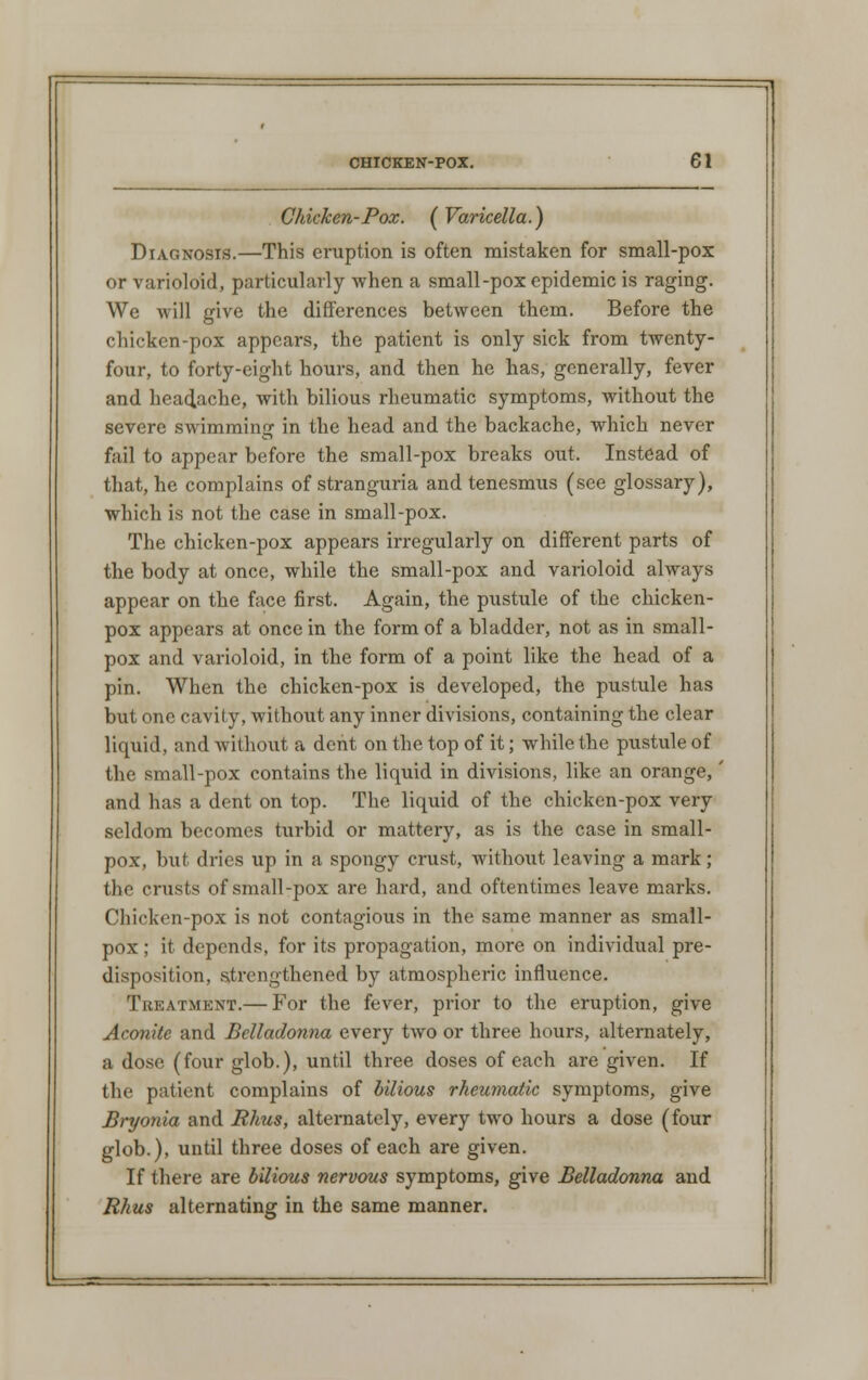 Chicken-Pox. (Varicella.) Diagnosis.—This eruption is often mistaken for small-pox or varioloid, particularly when a small-pox epidemic is raging. We will give the differences between them. Before the chicken-pox appears, the patient is only sick from twenty- four, to forty-eight hours, and then he has, generally, fever and headache, with bilious rheumatic symptoms, without the severe swimming in the head and the backache, which never fail to appear before the small-pox breaks out. Instead of that, he complains of stranguria and tenesmus (see glossary), which is not the case in small-pox. The chicken-pox appears irregularly on different parts of the body at once, while the small-pox and varioloid always appear on the face first. Again, the pustule of the chicken- pox appears at once in the form of a bladder, not as in small- pox and varioloid, in the form of a point like the head of a pin. When the chicken-pox is developed, the pustule has but one cavity, without any inner divisions, containing the clear liquid, and without a dent on the top of it; while the pustule of the small-pox contains the liquid in divisions, like an orange,' and has a dent on top. The liquid of the chicken-pox very seldom becomes turbid or mattery, as is the case in small- pox, but dries up in a spongy crust, without leaving a mark ; the crusts of small-pox are hard, and oftentimes leave marks. Chicken-pox is not contagious in the same manner as small- pox ; it depends, for its propagation, more on individual pre- disposition, strengthened by atmospheric influence. Treatment.— For the fever, prior to the eruption, give Aconite and Belladonna every two or three hours, alternately, a dose (four glob.), until three doses of each are given. If the patient complains of bilious rheumatic symptoms, give Bryonia and Rhus, alternately, every two hours a dose (four glob.), until three doses of each are given. If there are bilious nervous symptoms, give Belladonna and Rhus alternating in the same manner.