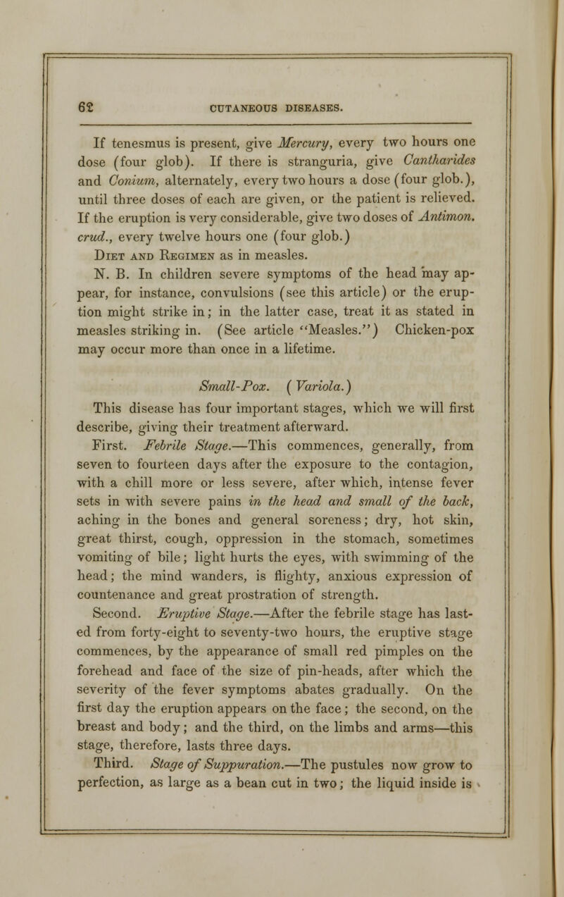 If tenesmus is present, give Mercury, every two hours one dose (four glob). If there is stranguria, give Cantharides and Conium, alternately, every two hours a dose (four glob.), until three doses of each are given, or the patient is relieved. If the eruption is very considerable, give two doses of Antimon. crud., every twelve hours one (four glob.) Diet and Regimen as in measles. N. B. In children severe symptoms of the head may ap- pear, for instance, convulsions (see this article) or the erup- tion might strike in; in the latter case, treat it as stated in measles striking in. (See article Measles.) Chicken-pox may occur more than once in a lifetime. Small-Pox. (Variola.) This disease has four important stages, which we will first describe, giving their treatment afterward. First. Febrile Stage.—This commences, generally, from seven to fourteen days after the exposure to the contagion, with a chill more or less severe, after which, intense fever sets in with severe pains in the head and small of the back, aching in the bones and general soreness; dry, hot skin, great thirst, cough, oppression in the stomach, sometimes vomiting of bile; light hurts the eyes, with swimming of the head; the mind wanders, is flighty, anxious expression of countenance and great prostration of strength. Second. Eruptive Stage.—After the febrile stage has last- ed from forty-eight to seventy-two hours, the eruptive stage commences, by the appearance of small red pimples on the forehead and face of the size of pin-heads, after which the severity of the fever symptoms abates gradually. On the first day the eruption appears on the face; the second, on the breast and body; and the thii'd, on the limbs and arms—this stage, therefore, lasts three days. Third. Stage of Suppuration.—The pustules now grow to perfection, as large as a bean cut in two; the liquid inside is