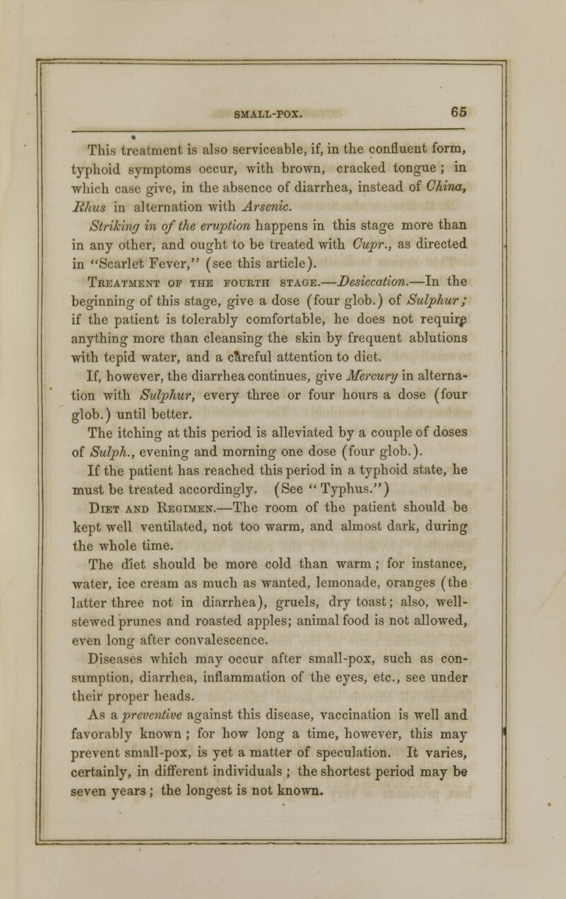 This treatment is also serviceable, if, in the confluent form, typhoid symptoms occur, with brown, cracked tongue ; in which case give, in the absence of diarrhea, instead of China, Rhus in alternation with Arsenic. Striking in of the eruption happens in this stage more than in any other, and ought to be treated with Gupr., as directed in Scarlet Fever, (see this article). Treatment of the fourth stage.—Desiccation.—In the beginning of this stage, give a dose (four glob.) of Sulphur; if the patient is tolerably comfortable, he does not require anything more than cleansing the skin by frequent ablutions with tepid water, and a careful attention to diet. If, however, the diarrhea continues, give Mercury in alterna- tion with Sulphur, every three or four hours a dose (four glob.) until better. The itching at this period is alleviated by a couple of doses of Sulph., evening and morning one dose (four glob.). If the patient has reached this period in a typhoid state, he must be treated accordingly. (See  Typhus.) Diet and Regimen.—The room of the patient should be kept well ventilated, not too warm, and almost dark, during the whole time. The diet should be more cold than warm ; for instance, water, ice cream as much as wanted, lemonade, oranges (the latter three not in diarrhea), gruels, dry toast; also, well- stewed prunes and roasted apples; animal food is not allowed, even long after convalescence. Diseases which may occur after small-pox, such as con- sumption, diarrhea, inflammation of the eyes, etc., see under their proper heads. As a preventive against this disease, vaccination is well and favorably known ; for how long a time, however, this may prevent small-pox, is yet a matter of speculation. It varies, certainly, in different individuals ; the shortest period may b« seven years; the longest is not known.