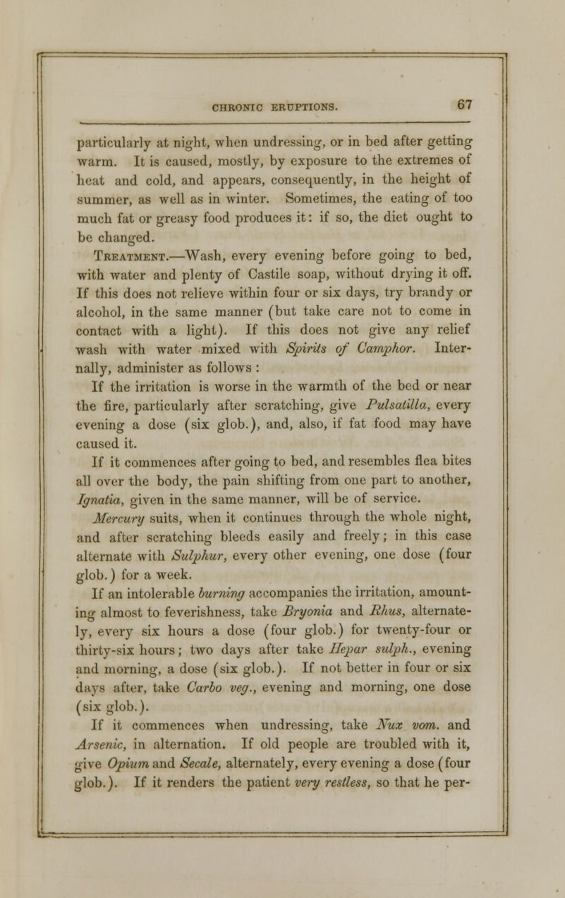 particularly at night, when undressing, or in bed after getting warm. It is caused, mostly, by exposure to the extremes of heat and cold, and appears, consequently, in the height of summer, as well as in winter. Sometimes, the eating of too much fat or greasy food produces it: if so, the diet ought to be changed. Treatment.—Wash, every evening before going to bed, with water and plenty of Castile soap, without drying it off. If this does not relieve within four or six days, try brandy or alcohol, in the same manner (but take care not to come in contact with a light). If this does not give any relief wash with water mixed with Spirits of Camphor. Inter- nally, administer as follows : If the irritation is worse in the warmth of the bed or near the fire, particularly after scratching, give Pulsatilla, every evening a dose (six glob.), and, also, if fat food may have caused it. If it commences after going to bed, and resembles flea bites all over the body, the pain shifting from one part to another, Ignatia, given in the same manner, will be of service. Mercury suits, when it continues through the whole night, and after scratching bleeds easily and freely; in this case alternate with Sulphur, every other evening, one dose (four glob.) for a week. If an intolerable burning accompanies the irritation, amount- ing almost to feverishness, take Bryonia and Rhus, alternate- ly, every six hours a dose (four glob.) for twenty-four or thirty-six hours; two days after take Hepar sulph., evening and morning, a dose (six glob.). If not better in four or six days after, take Carlo veg., evening and morning, one dose (six glob.). If it commences when undressing, take Nux vom. and Arsenic, in alternation. If old people are troubled with it, give Opium and Secale, alternately, every evening a dose (four glob.). If it renders the patient very restless, so that he per-