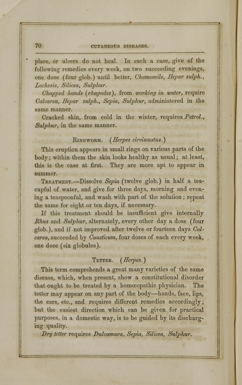 place, or ulcers do not heal. In such a case, give of the following remedies every week, on two succeeding evenings, one dose (four glob.) until better, Chamomile, Hepar sulph., Lachesis, Silicea, Sulphur. Chapped hands (rhagades), from working in water, require Calcarea, Hepar sulph., Sepia, Sulphur, administered in the same manner. Cracked skin, from cold in the winter, requires Petrol., Sulphur, in the same manner. Ringworm. (Herpes circinnatus.) This eruption appears in small rings on various parts of the body; within them the skin looks healthy as usual; at least, this is the case at first. They are more apt to appear in summer. Treatment.—Dissolve Sepia (twelve glob.) in half a tea- cupful of water, and give for three days, morning and even- ing a teaspoonful, and wash with part of the solution; repeat the same for eight or ten days, if necessary. If this treatment should be insufficient give internally Rhus and Sulphur, alternately, every other day a dose (four glob.), and if not improved after twelve or fourteen days Cal- carea, succeeded by Causticum, four doses of each every week, one dose (six globules). Tetter. (Herpes.) This term comprehends a great many varieties of the same disease, which, when present, show a constitutional disorder that ought to be treated by a homoeopathic physician. The tetter may appear on any part of the body—hands, face, lips, the ears, etc., and requires different remedies accordingly; but the easiest direction which can be given for practical purposes, in a domestic way, is to be guided by its discharg- ing quality. Dry tetter requires Dulcamara, Sepia, Silicea, Sulphur.