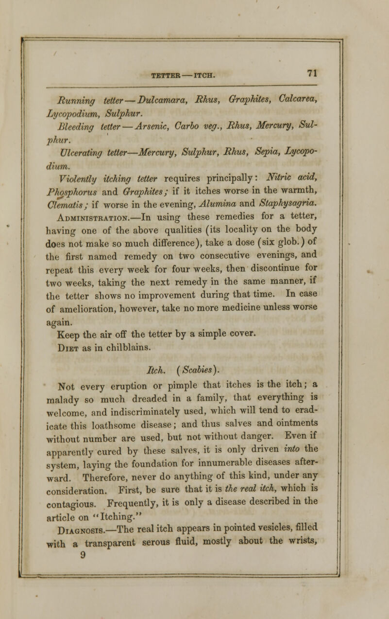 TETTER ITCH. Running tetter — Dulcamara, Rhus, Graphites, Calcarea, Lycopodium, Sulphur. Bleeding tetter — Arsenic, Carlo veg., Rhus, Mercury, Sul- phur. Ulcerating tetter—Mercury, Sulphur, Rhus, Sepia, Lycopo- dium. Violently itching tetter requires principally: Nitric acid, Phosphorus and Graphites; if it itches worse in the warmth, Clematis; if worse in the evening, Alumina and Slaphysagria. Administration.—In using these remedies for a tetter, having one of the above qualities (its locality on the body does not make so much difference), take a dose (six glob.) of the first named remedy on two consecutive evenings, and repeat this every week for four weeks, then discontinue for two weeks, taking the next remedy in the same manner, if the tetter shows no improvement during that time. In case of amelioration, however, take no more medicine unless worse again. Keep the air off the tetter by a simple cover. Diet as in chilblains. Itch. (Scabies). Not every eruption or pimple that itches is the itch; a malady so much dreaded in a family, that everything is welcome, and indiscriminately used, which will tend to erad- icate this loathsome disease; and thus salves and ointments without number are used, but not without danger. Even if apparently cured by these salves, it is only driven into the system, laying the foundation for innumerable diseases after- ward. Therefore, never do anything of this kind, under any consideration. First, be sure that it is the real itch, which is contagious. Frequently, it is only a disease described in the article on Itching. Diagnosis.—The real itch appears in pointed vesicles, filled with a transparent serous fluid, mostly about the wrists, 9