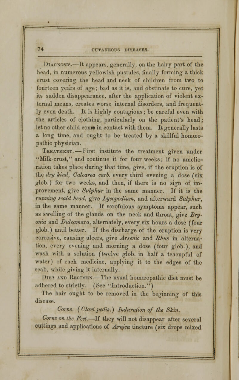 Diagnosis.—It appears, generally, on the hairy part of the head, in numerous yellowish pustules, finally forming a thick crust covering the head and neck of children from two to fourteen years of age; bad as it is, and obstinate to cure, yet its sudden disappearance, after the application of violent ex- ternal means, creates worse internal disorders, and frequent- ly even death. It is highly contagious; be careful even with the articles of clothing, particularly on the patient's head; let no other child com* in contact with them. It generally lasts a long time, and ought to be treated by a skillful homoeo- pathic physician. Treatment. — First institute the treatment given under Milk-crust, and continue it for four weeks; if no amelio- ration takes place during that time, give, if the eruption is of the dry kind, Calcarea carb. every third evening a dose (six glob.) for two weeks, and then, if there is no sign of im- provement, give Sulphur in the same manner. If it is the running scald head, give Lycopodium, and afterward Sulphur, in the same manner. If scrofulous symptoms appear, such as swelling of the glands on the neck and throat, give Bry- onia and Dulcamara, alternately, every six hours a dose (four glob.) until better. If the discharge of the eruption is very corrosive, causing ulcers, give Arsenic and Rhus in alterna- tion, every evening and morning a dose (four glob.), and wash with a solution (twelve glob, in half a teacupful of water) of each medicine, applying it to the edges of the scab, while giving it internally. Diet and Regimen.—The usual homoeopathic diet must be adhered to strictly. (See Introduction.) The hair ought to be removed in the beginning of this disease. Corns. (Clavi pedis.) Induration of the Skin. Corns on the Feet.—If they will not disappear after several cuttings and applications of Arnica tincture (six drops mixed