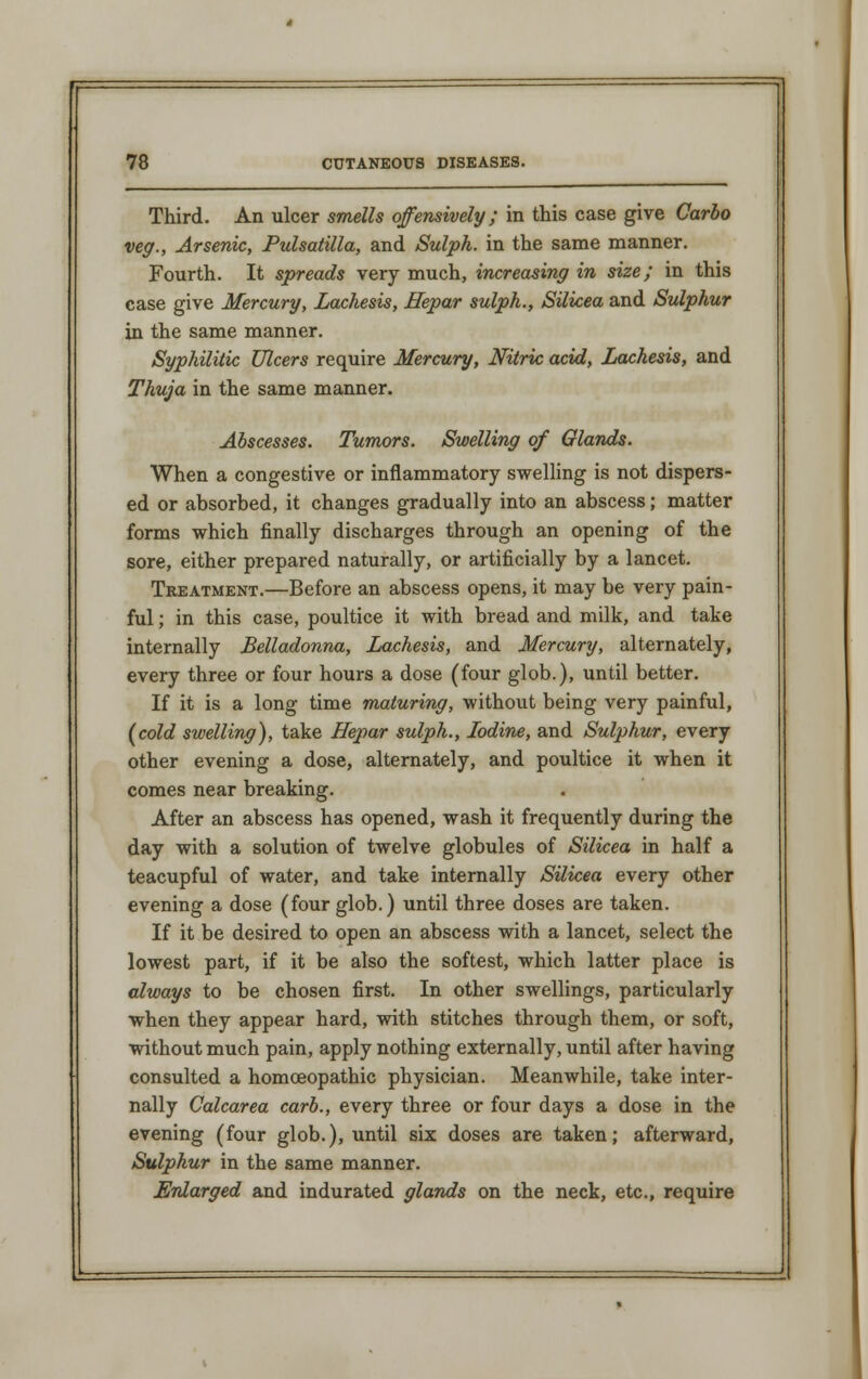 Third. An ulcer smells offensively; in this case give Carbo veg., Arsenic, Pulsatilla, and Sulph. in the same manner. Fourth. It spreads very much, increasing in size; in this case give Mercury, Lachesis, Hepar sulph., Silicea and Sulphur in the same manner. Syphilitic Ulcers require Mercury, Nitric acid, Lachesis, and Thuja in the same manner. Abscesses. Tumors. Swelling of Glands. When a congestive or inflammatory swelling is not dispers- ed or absorbed, it changes gradually into an abscess; matter forms which finally discharges through an opening of the sore, either prepared naturally, or artificially by a lancet. Treatment.—Before an abscess opens, it may be very pain- ful ; in this case, poultice it with bread and milk, and take internally Belladonna, Lachesis, and Mercury, alternately, every three or four hours a dose (four glob.), until better. If it is a long time maturing, without being very painful, (cold swelling), take Hepar sulph., Iodine, and Sulphur, every other evening a dose, alternately, and poultice it when it comes near breaking. After an abscess has opened, wash it frequently during the day with a solution of twelve globules of Silicea in half a teacupful of water, and take internally Silicea every other evening a dose (four glob.) until three doses are taken. If it be desired to open an abscess with a lancet, select the lowest part, if it be also the softest, which latter place is always to be chosen first. In other swellings, particularly when they appear hard, with stitches through them, or soft, without much pain, apply nothing externally, until after having consulted a homoeopathic physician. Meanwhile, take inter- nally Calcarea carb., every three or four days a dose in the evening (four glob.), until six doses are taken; afterward, Sulphur in the same manner. Enlarged and indurated glands on the neck, etc., require