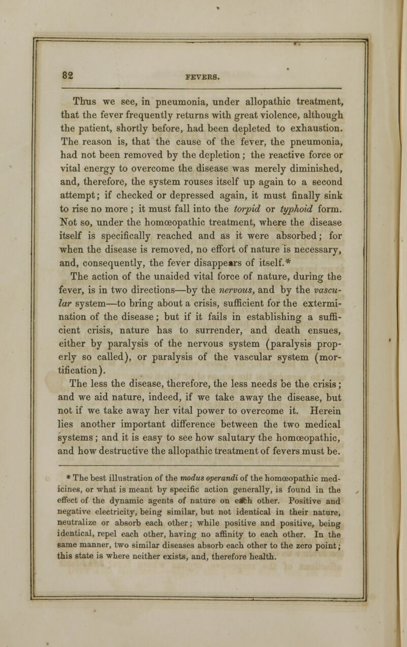 Thus we see, in pneumonia, under allopathic treatment, that the fever frequently returns with great violence, although the patient, shortly before, had been depleted to exhaustion. The reason is, that the cause of the fever, the pneumonia, had not been removed by the depletion; the reactive force or vital energy to overcome the disease was merely diminished, and, therefore, the system rouses itself up again to a second attempt; if checked or depressed again, it must finally sink to rise no more ; it must fall into the torpid or typhoid form. Not so, under the homoeopathic treatment, where the disease itself is specifically reached and as it were absorbed; for when the disease is removed, no effort of nature is necessary, and, consequently, the fever disappears of itself.* The action of the unaided vital force of nature, during the fever, is in two directions—by the nervous, and by the vascu- lar system—to bring about a crisis, sufficient for the extermi- nation of the disease; but if it fails in establishing a suffi- cient crisis, nature has to surrender, and death ensues, either by paralysis of the nervous system (paralysis prop- erly so called), or paralysis of the vascular system (mor- tification). The less the disease, therefore, the less needs be the crisis; and we aid nature, indeed, if we take away the disease, but not if we take away her vital power to overcome it. Herein lies another important difference between the two medical systems ; and it is easy to see how salutary the homoeopathic, and how destructive the allopathic treatment of fevers must be. * The best illustration of the modus operandi of the homoeopathic med- icines, or what is meant by specific action generally, is found in the effect of the dynamic agents of nature on edfch other. Positive and negative electricity, being similar, but not identical in their nature, neutralize or absorb each other; while positive and positive, being identical, repel each other, having no affinity to each other. In the same manner, two similar diseases absorb each other to the zero point; this state is where neither exists, and, therefore health.