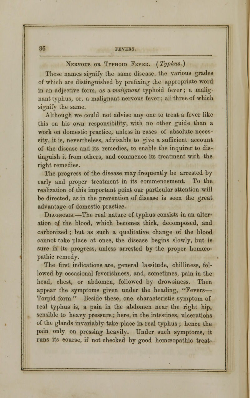 Nervous or Typhoid Fever. [Typhus.) These names signify the same disease, the various grades of which are distinguished by prefixing the appropriate word in an adjective form, as a malignant typhoid fever; a malig- nant typhus, or, a malignant nervous fever; all three of which signify the same. Although we could not advise any one to treat a fever like this on his own responsibility, with no other guide than a work on domestic practice, unless in cases of absolute neces- sity, it is, nevertheless, advisable to give a sufficient account of the disease and its remedies, to enable the inquirer to dis- tinguish it from others, and commence its treatment with the right remedies. The progress of the disease may frequently be arrested by early and proper treatment in its commencement. To the realization of this important point our particular attention will be directed, as in the prevention of disease is seen the great advantage of domestic practice. Diagnosis.—The real nature of typhus consists in an alter- ation of the blood, which becomes thick, decomposed, and carbonized ; but as such a qualitative change of the blood cannot take place at once, the disease begins slowly, but is sure in its progress, unless arrested by the proper homoeo- pathic remedy. The first indications are, general lassitude, chilliness, fol- lowed by occasional feverishness, and, sometimes, pain in the head, chest, or abdomen, followed by drowsiness. Then appear the symptoms given under the heading, Fevers— Torpid form. Beside these, one characteristic symptom of real typhus is, a pain in the abdomen near the right hip, sensible to heavy pressure; here, in the intestines, ulcerations of the glands invariably take place in- real typhus ; hence the pain only on pressing heavily. Under such symptoms, it runs its course, if not checked by good homoeopathic treat-