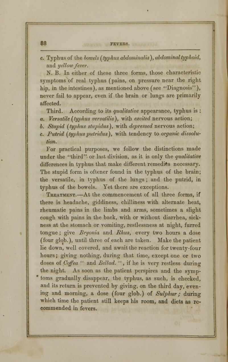 c. Typhus of Ihe howels (typhus abdominalis), abdominal typhoid, and yellow fever. N. B. In either of these three forms, those characteristic symptoms of real typhus (pains, on pressure near the right hip, in the intestines), as mentioned above (see Diagnosis), never fail to appear, even if the brain or lungs are primarily affected. Third. According to its qualitative appearance, typhus is : a. Versatile (typhus versatilis), with excited nervous action; b. Stupid (typhus stupidus), with depressed nervous action; c. Putrid (typhusputridus), with tendency to organic dissolu- tion. For practical purposes, we follow the distinctions made under the third- or last division, as it is only the qualitative differences in typhus that make different remedies necessary. The stupid form is oftener found in the typhus of the brain; the versatile, in typhus of the lungs ; and the putrid, in typhus of the bowels. Yet there are exceptions. Treatment.—At the commencement of all three forms, if there is headache, giddiness, chilliness with alternate heat, rheumatic pains in the limbs and arms, sometimes a slight cough with pains in the back, with or without diarrhea, sick- ness at the stomach or vomiting, restlessness at night, furred tongue ; give Bryonia and Rhus, every two hours a dose (four glob.), until three of each are taken. Make the patient lie down, well covered, and await the reaction for twenty-four hours; giving nothing, during that time, except one or two doses of Coffea cc and Bellad. °°, if he is very restless during the night. As soon as the patient perspires and the symp- * toms gradually disappear, the typhus, as such, is checked, and its return is prevented by giving, on the third day, even- ing and morning, a dose (four glob.) of Sulphur; during which time the patient still keeps his room, and diets as re- commended in fevers.