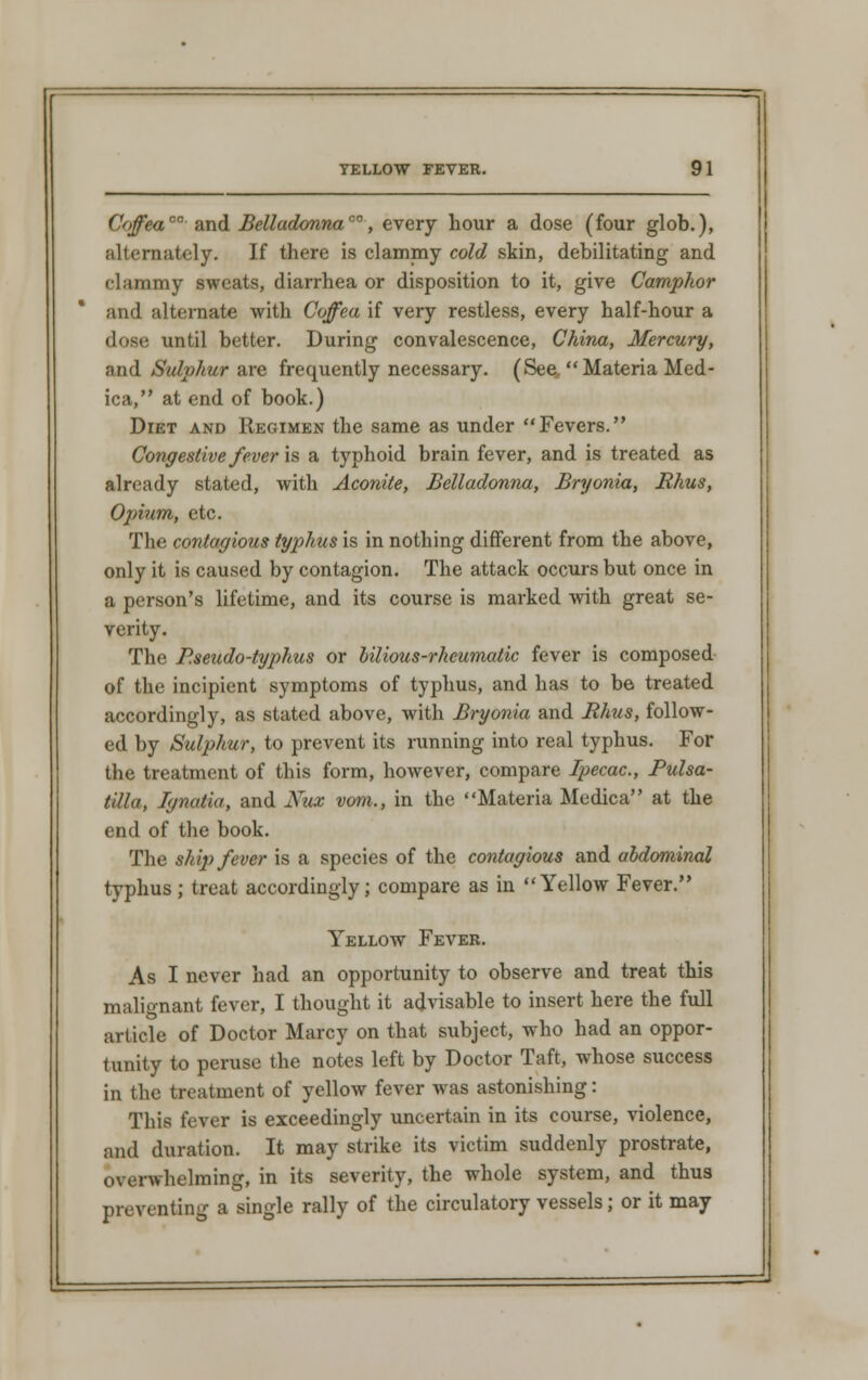 Coffea™ and Belladonna™, every hour a dose (four glob.), alternately. If there is clammy cold skin, debilitating and clummy sweats, diarrhea or disposition to it, give Camphor and alternate with Coffea if very restless, every half-hour a dose until better. During convalescence, China, Mercury, a nd Sulphur are frequently necessary. (See, Materia Med - ica, at end of book.) Diet and Regimen the same as under Fevers. Congestive fever is a typhoid brain fever, and is treated as already stated, with Aconite, Belladonna, Bryonia, Rhus, Opium, etc. The contagious typhus is in nothing different from the above, only it is caused by contagion. The attack occurs but once in a person's lifetime, and its course is marked with great se- verity. The Pseudo-typhus or bilious-rheumatic fever is composed of the incipient symptoms of typhus, and has to be treated accordingly, as stated above, with Bryonia and Rhus, follow- ed by Sulphur, to prevent its running into real typhus. For the treatment of this form, however, compare Ipecac, Pulsa- tilla, Ignatia, and Xux vom., in the Materia Medica at the end of the book. The ship fever is a species of the contagious and abdominal typhus; treat accordingly; compare as in Yellow Fever. Yellow Fever. As I never had an opportunity to observe and treat this malignant fever, I thought it advisable to insert here the full article of Doctor Marcy on that subject, who had an oppor- tunity to peruse the notes left by Doctor Taft, whose success in the treatment of yellow fever was astonishing: This fever is exceedingly uncertain in its course, violence, and duration. It may strike its victim suddenly prostrate, overwhelming, in its severity, the whole system, and thus preventing a single rally of the circulatory vessels; or it may