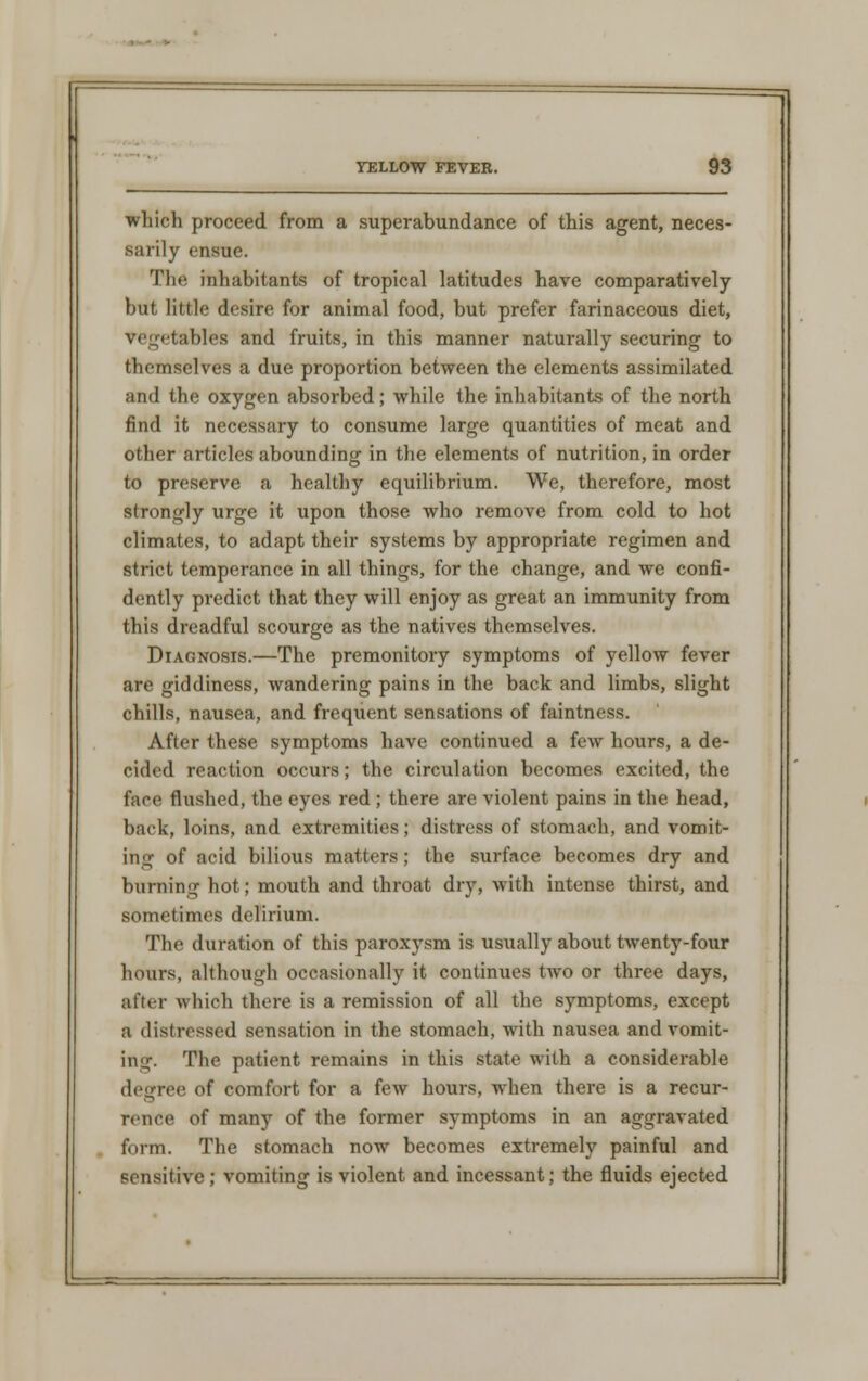 which proceed from a superabundance of this agent, neces- sarily ensue. The inhabitants of tropical latitudes have comparatively but little desire for animal food, but prefer farinaceous diet, vegetables and fruits, in this manner naturally securing to themselves a due proportion between the elements assimilated and the oxygen absorbed; while the inhabitants of the north find it necessary to consume large quantities of meat and other articles abounding in the elements of nutrition, in order to preserve a healthy equilibrium. We, therefore, most strongly urge it upon those who remove from cold to hot climates, to adapt their systems by appropriate regimen and strict temperance in all things, for the change, and we confi- dently predict that they will enjoy as great an immunity from this dreadful scourge as the natives themselves. Diagnosis.—The premonitory symptoms of yellow fever are giddiness, wandering pains in the back and limbs, slight chills, nausea, and frequent sensations of faintness. After these symptoms have continued a few hours, a de- cided reaction occurs; the circulation becomes excited, the face flushed, the eyes red ; there are violent pains in the head, back, loins, and extremities; distress of stomach, and vomit- ing of acid bilious matters; the surface becomes dry and burning hot; mouth and throat dry, with intense thirst, and sometimes delirium. The duration of this paroxysm is usually about twenty-four hours, although occasionally it continues two or three days, after which there is a remission of all the symptoms, except a distressed sensation in the stomach, with nausea and vomit- ing. The patient remains in this state with a considerable degree of comfort for a few hours, when there is a recur- rence of many of the former symptoms in an aggravated form. The stomach now becomes extremely painful and sensitive; vomiting is violent and incessant; the fluids ejected