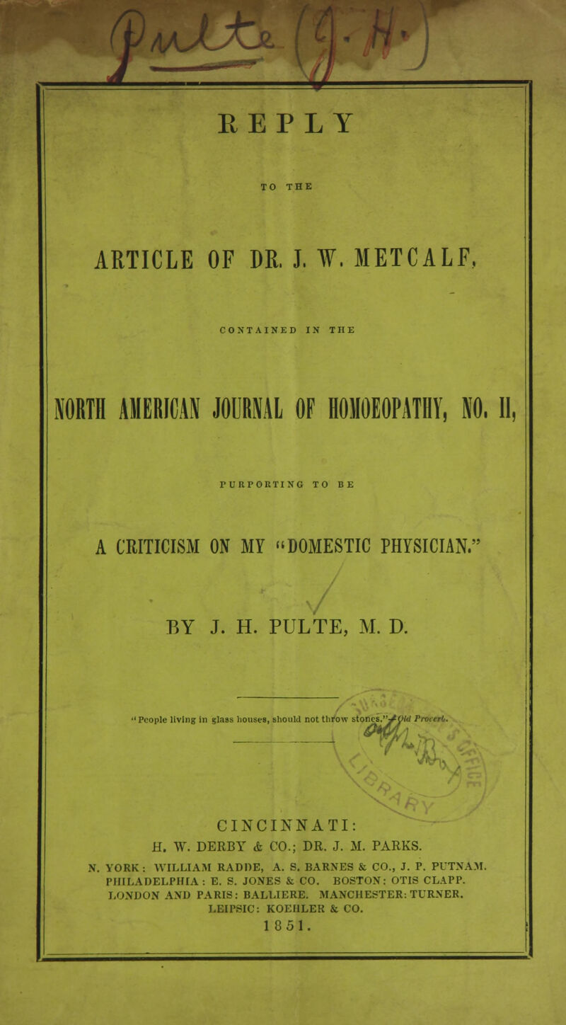 ARTICLE OF DR. J. W. METCALF, CONTAINED IN THE NORTH AMERICAN JOURNAL OF HOMOEOPATHY, NO. II, PURPORTING TO BE A CRITICISM ON MY DOMESTIC PHYSICIAN. BY J. H. PULTE, M. D. 1 People living in glass houses, should not throw stones.J Old ProterO. CINCINNATI: H. W. DERBY & CO.; DR. J. M. PARKS. N. YORK : WILLIAM RADDE, A. S. BARNES & CO., J. P. PUTNAM. PHILADELPHIA: E. S. JONES & CO. BOSTON: OTIS CLAPP. LONDON AND PARIS: BALLIERE. MANCHESTER: TURNER. LEIPSIC: KOEHLER & CO. 1 851.