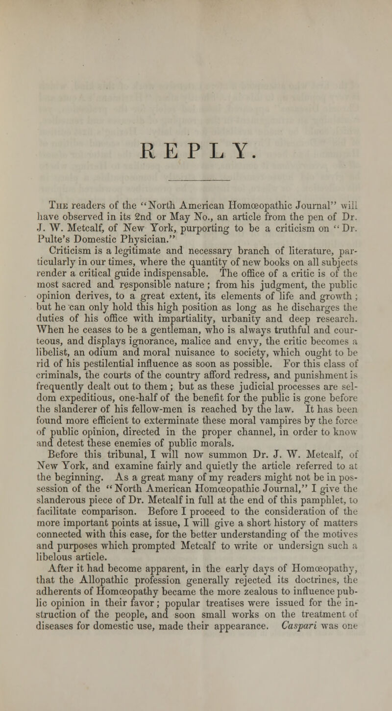 The readers of the North American Homoeopathic Journal will have observed in its 2nd or May No., an article from the pen of Dr. J. W. Metcalf, of New York, purporting to be a criticism on Dr. Pulte's Domestic Physician. Criticism is a legitimate and necessary branch of literature, par- ticularly in our times, where the quantity of new books on all subjects render a critical guide indispensable. The office of a critic is of the most sacred and responsible nature ; from his judgment, the public- opinion derives, to a great extent, its elements of life and growth ; but he can only hold this high position as long as he discharges the duties of his office with impartiality, urbanity and deep research. When he ceases to be a gentleman, who is always truthful and cour- teous, and displays ignorance, malice and envy, the critic becomes a libelist, an odium and moral nuisance to society, which ought to be rid of his pestilential influence as soon as possible. For this class of criminals, the courts of the country afford redress, and punishment is frequently dealt out to them ; but as these judicial processes are sel- dom expeditious, one-half of the benefit for the public is gone before the slanderer of his fellow-men is reached by the law. It has been found more efficient to exterminate these moral vampires by the force of public opinion, directed in the proper channel, in order to know and detest these enemies of public morals. Before this tribunal, I will now summon Dr. J. W. Metcalf, of New York, and examine fairly and quietly the article referred to at the beginning. As a great many of my readers might not be in pos- session of the  North American Homoeopathic Journal, I give the slanderous piece of Dr. Metcalf in full at the end of this pamphlet, to facilitate comparison. Before I proceed to the consideration of the more important points at issue, I will give a short history of matters connected with this case, for the better understanding of the motives and purposes wrhich prompted Metcalf to write or undersign such a libelous article. After it had become apparent, in the early days of Homoeopathy, that the Allopathic profession generally rejected its doctrines, the adherents of Homoeopathy became the more zealous to influence pub- lic opinion in their favor; popular treatises were issued for the in- struction of the people, and soon small works on the treatment of diseases for domestic use, made their appearance. Caspari was one