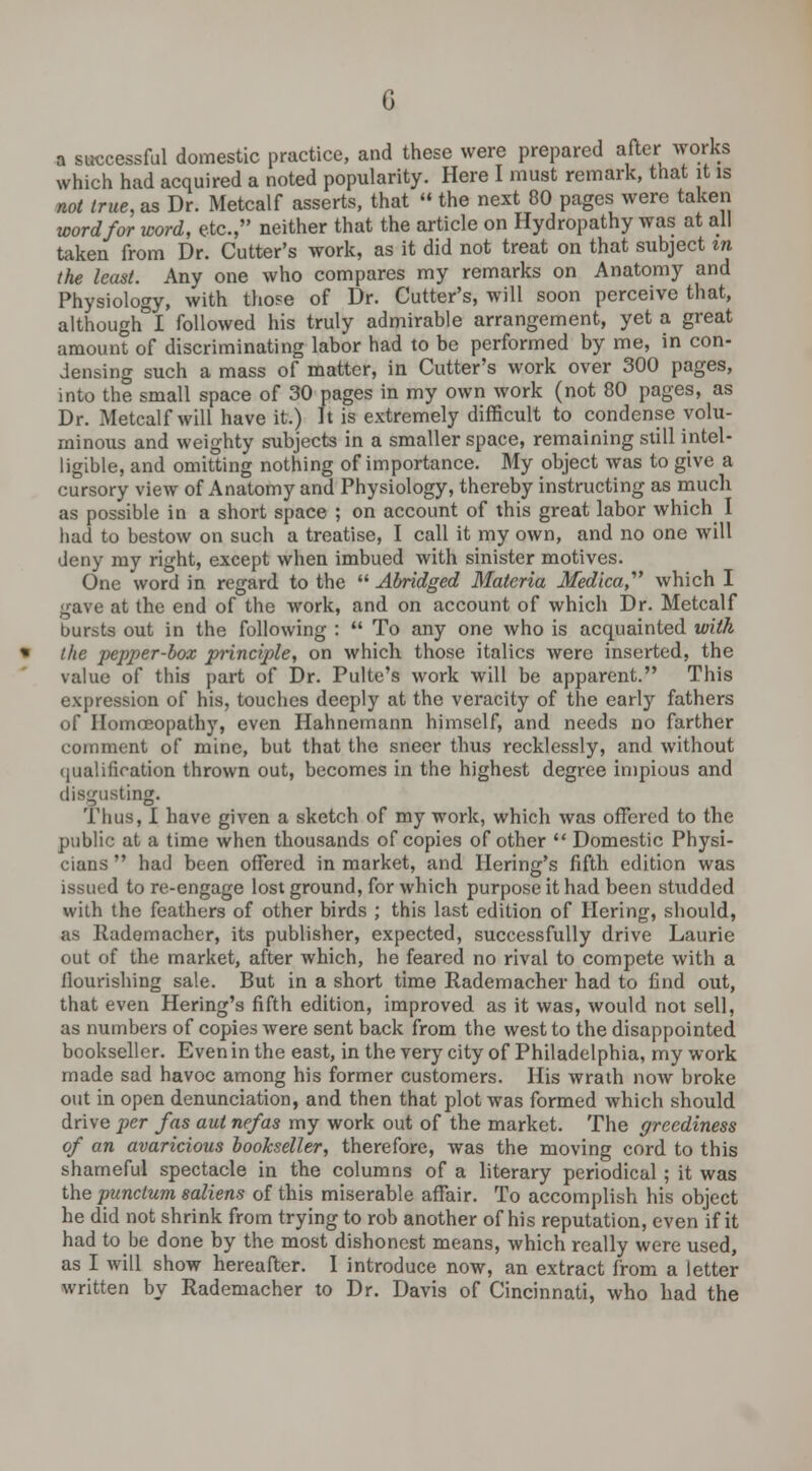 a successful domestic practice, and these were prepared after works which had acquired a noted popularity. Here I must remark, that it is not true, as Dr. Metcalf asserts, that  the next 80 pages were taken word for word, etc., neither that the article on Hydropathy was at all taken from Dr. Cutter's work, as it did not treat on that subject in the least. Any one who compares my remarks on Anatomy and Physiology, with those of Dr. Cutter's, will soon perceive that, although I followed his truly admirable arrangement, yet a great amount of discriminating labor had to be performed by me, in con- densing such a mass of matter, in Cutter's work over 300 pages, into the small space of 30 pages in my own work (not 80 pages, as Dr. Metcalf will have it.) It is extremely difficult to condense volu- minous and weighty subjects in a smaller space, remaining still intel- ligible, and omitting nothing of importance. My object was to give a cursory view of Anatomy and Physiology, thereby instructing as much as possible in a short space ; on account of this great labor which I had to bestow on such a treatise, I call it my own, and no one will deny my right, except when imbued with sinister motives. One word in regard to the  Abridged Materia Medica which I gave at the end of the work, and on account of which Dr. Metcalf bursts out in the following :  To any one who is acquainted with the pepper-box principle, on which those italics were inserted, the value of this part of Dr. Pulte's work will be apparent. This expression of his, touches deeply at the veracity of the early fathers of Homoeopathy, even Hahnemann himself, and needs no farther comment of mine, but that the sneer thus recklessly, and without qualification thrown out, becomes in the highest degree impious and disgusting. Thus, I have given a sketch of my work, which was offered to the public at a time when thousands of copies of other  Domestic Physi- cians  had been offered in market, and Bering's fifth edition was issued to re-engage lost ground, for which purpose it had been studded with the feathers of other birds ; this last edition of Hering, should, as Rademacher, its publisher, expected, successfully drive Laurie out of the market, after which, he feared no rival to compete with a nourishing sale. But in a short time Rademacher had to find out, that even Hering's fifth edition, improved as it was, would not sell, as numbers of copies were sent back from the west to the disappointed bookseller. Even in the east, in the very city of Philadelphia, my work made sad havoc among his former customers. His wrath now broke out in open denunciation, and then that plot was formed which should drive per fas aut nefas my work out of the market. The greediness of an avaricious bookseller, therefore, was the moving cord to this shameful spectacle in the columns of a literary periodical; it was the punctum saliens of this miserable affair. To accomplish his object he did not shrink from trying to rob another of his reputation, even if it had to be done by the most dishonest means, which really were used, as I will show hereafter. I introduce now, an extract from a letter written by Rademacher to Dr. Davis of Cincinnati, who had the