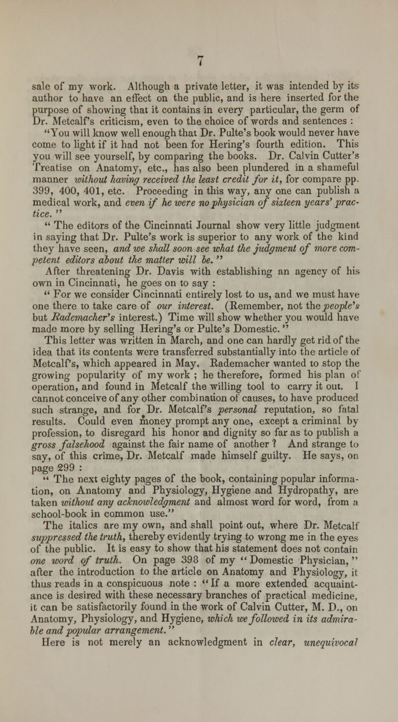 sale of my work. Although a private letter, it was intended by its author to have an effect on the public, and is here inserted for the purpose of showing that it contains in every particular, the germ of Dr. Metcalf's criticism, even to the choice of words and sentences : You will know well enough that Dr. Pulte's book would never have come to light if it had not been for Hering's fourth edition. This you will see yourself, by comparing the books. Dr. Calvin Cutter's Treatise on Anatomy, etc., has also been plundered in a shameful manner without having received the least credit for it, for compare pp. 399, 400, 401, etc. Proceeding in this way, any one can publish a medical work, and even if he were no physician of sixteen years' prac- tice.   The editors of the Cincinnati Journal show very little judgment in saying that Dr. Pulte's work is superior to any work of the kind they have seen, and we shall soon see what the judgment of more com- petent editors about the matter will he.  After threatening Dr. Davis with establishing an agency of his own in Cincinnati, he goes on to say :  For we consider Cincinnati entirely lost to us, and we must have one there to take care of our interest. (Remember, not the people's but Rademacher's interest.) Time will show whether you would have made more by selling Hering's or Pulte's Domestic.  This letter was written in March, and one can hardly get rid of the idea that its contents were transferred substantially into the article of Metcalf's, which appeared in May. Rademacher wanted to stop the growing popularity of my work ; he therefore, formed his plan of operation, and found in Metcalf the willing tool to carry it out. I cannot conceive of any other combination of causes, to have produced such strange, and for Dr. Metcalf's personal reputation, so fatal results. Could even money prompt any one, except a criminal by profession, to disregard his honor and dignity so far as to publish a gross falsehood against the fair name of another ? And strange to say, of this crime, Dr. Metcalf made himself guilty. He says, on page 299 :  The next eighty pages of the book, containing popular informa- tion, on Anatomy and Physiology, Hygiene and Hydropathy, are taken without any acknowledgment and almost word for word, from a school-book in common use. The italics are my own, and shall point out, where Dr. Metcalf suppressed the truth, thereby evidently trying to wrong me in the eyes of the public. It is easy to show that his statement does not contain one word of truth. On page 398 of my  Domestic Physician,  after the introduction to the article on Anatomy and Physiology, it thus reads in a conspicuous note : If a more extended acquaint- ance is desired with these necessary branches of practical medicine, it can be satisfactorily found in the work of Calvin Cutter, M. D., on Anatomy, Physiology, and Hygiene, which we followed in its admira- ble and popular arrangement. Here is not merely an acknowledgment in clear, unequivocal